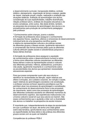 e desenvolvimento curricular, transposição didática, contrato
didático, planejamento, organização de tempo e espaço, gestão
de classe, interação grupal, criação, realização e avaliação das
situações didáticas, avaliação da aprendizagem dos alunos,
consideração de suas especificidades, trabalho diversificado,
relação professor-aluno, análises de situações educativas e de
ensino complexas, entre outros. São deste âmbito, também,
as pesquisas dos processos de aprendizagem dos alunos e os
procedimentos para produção de conhecimento pedagógico
pelo professor
* Conhecimentos sobre crianças, jovens e adultos
A formação de professores deve assegurar o conhecimento
dos aspectos físicos, cognitivos, afetivos e emocionais do desenvolvimento
individual tanto de uma perspectiva científica quanto
à relativa às representações culturais e às práticas sociais
de diferentes grupos e classes sociais. Igualmente relevante é
a compreensão das formas diversas pelas quais as diferentes
culturas atribuem papéis sociais e características psíquicas a
faixas etárias diversas
A formação de professores deve assegurar a aquisição
de conhecimentos sobre o desenvolvimento humano e sobre
a forma como diferentes culturas caracterizam as diferentes
faixas etárias e sobre as representações sociais e culturais
dos diferentes períodos: infância, adolescência, juventude e
vida adulta. Igualmente importante é o conhecimento sobre
as peculiaridades dos alunos que apresentam necessidades
educacionais especiais
Para que possa compreender quem são seus alunos e
identificar as necessidades de atenção, sejam relativas aos
afetos e emoções, aos cuidados corporais, de nutrição e saúde,
sejam relativas às aprendizagens escolares e de socialização,
o professor precisa conhecer aspectos psicológicos que lhe
permitam atuar nos processos de aprendizagem e socialização;
ter conhecimento do desenvolvimento físico e dos processos
de crescimento, assim como dos processos de aprendizagem
dos diferentes conteúdos escolares em diferentes momentos do
desenvolvimento cognitivo, das experiências institucionais e do
universo cultural e social em que seus alunos se inserem. São
esses conhecimentos que o ajudarão a lidar com a diversidade
dos alunos e a trabalhar na perspectiva da escola inclusiva
É importante que, independentemente da etapa da escolaridade
em que o professor vai atuar, ele tenha uma visão global
sobre esta temática, aprofundando seus conhecimentos sobre
as especificidades da faixa etária e das práticas dos diferentes
grupos sociais com as quais vai trabalhar
Competências do professor PEB-II
 