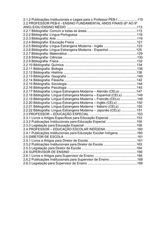 2.1.2 Publicações Institucionais e Legais para o Professor PEB-I .....................110
2.2 PROFESSOR PEB-II - ENSINO FUNDAMENTAL ANOS FINAIS (6º AO 9º
ANO) E/OU ENSINO MÉDIO .............................................................................113
2.2.1 Bibliografia: Comum a todas as áreas.......................................................113
2.2.2 Bibliografia: Língua Portuguesa ................................................................118
2.2.3 Bibliografia: Arte ........................................................................................119
2.2.4 Bibliografia: Educação Física ....................................................................121
2.2.5 Bibliografia: Língua Estrangeira Moderna - Inglês ....................................123
2.2.6 Bibliografia: Língua Estrangeira Moderna - Espanhol ..............................125
2.2.7 Bibliografia: Matemática ............................................................................129
2.2.8 Bibliografia: Ciências .................................................................................130
2.2.9 Bibliografia: Física .....................................................................................132
2.2.10 Bibliografia: Química ...............................................................................134
2.2.11 Bibliografia: Biologia ................................................................................136
2.2.12 Bibliografia: História ................................................................................138
2.2.13 Bibliografia: Geografia .............................................................................140
2.2.14 Bibliografia: Filosofia ...............................................................................142
2.2.15 Bibliografia: Sociologia.............................................................................144
2.2.16 Bibliografia: Psicologia ............................................................................145
2.2.17 Bibliografia: Língua Estrangeira Moderna – Alemão (CELs) ..................147
2.2.18 Bibliografia: Língua Estrangeira Moderna – Espanhol (CELs) ................149
2.2.19 Bibliografia: Língua Estrangeira Moderna – Francês (CELs) ..................149
2.2.20 Bibliografia: Língua Estrangeira Moderna – Inglês (CELs) .....................150
2.2.21 Bibliografia: Língua Estrangeira Moderna – Italiano (CELs) ...................150
2.2.22 Bibliografia: Língua Estrangeira Moderna – Japonês (CELs) .................151
2.3 PROFESSOR – EDUCAÇÃO ESPECIAL ....................................................153
2.3.1 Livros e Artigos Específicos para Educação Especial ..............................153
2.3.2 Publicações Institucionais para Educação Especial .................................155
2.3.3 Legislação para Educação Especial .........................................................158
2.4 PROFESSOR – EDUCAÇÃO ESCOLAR INDÍGENA ..................................160
2.4.1 Publicações Institucionais para Educação Escolar Indígena ....................160
2.5 DIRETOR DE ESCOLA ................................................................................161
2.5.1 Livros e Artigos para Diretor de Escola .....................................................161
2.5.2 Publicações Institucionais para Diretor de Escola ....................................163
2.5.3 Legislação para Diretor de Escola ............................................................164
2.6 SUPERVISOR DE ENSINO .........................................................................166
2.6.1 Livros e Artigos para Supervisor de Ensino ..............................................166
2.6.2 Publicações Institucionais para Supervisor de Ensino ..............................168
2.6.3 Legislação para Supervisor de Ensino ......................................................169
 