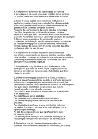 1. Compreender o processo de sociabilidade e de ensino
e aprendizagem na escola e nas suas relações com o contexto
no qual se inserem as instituições de ensino e atuar sobre ele
2. Situar a escola pública no seu ambiente institucional e
explicar as relações (hierarquias, articulações, obrigatoriedade,
autonomia) que ela mantém com as diferentes instâncias da
gestão pública, utilizando conceitos tais como:
* sistema de ensino; sistema de ensino estadual e municipal;
* âmbitos da gestão das políticas educacionais - nacional,
estadual e municipal, MEC, Secretarias Estaduais e Municipais,
Conselho Nacional de Educação, Conselhos Estaduais de Educação;
3. Reconhecer a importância de participação coletiva e
cooperativa na elaboração, gestão, desenvolvimento e avaliação
da Proposta Pedagógica e curricular da escola, identificando
formas positivas de atuação em diferentes contextos da prática
profissional, além da sala de aula
4. Compreender a natureza dos fatores socioeconômicos
que afetam o desempenho do aluno na escola e identificar ações
para trabalhar com esses impactos externos, seja para aproveitálos
como enriquecimento dos conteúdos curriculares seja para
atenuar eventuais efeitos negativos
5. Compreender o significado e a importância do currículo
para garantir que todos os alunos façam um percurso básico
comum e aprendam as competências e habilidades que têm o
direito de aprender
6. Diante de informações gerais sobre a escola, a idade da
turma, a etapa (Fundamental ou Médio) e o ano/série, bem como
sobre os recursos pedagógicos existentes e outras condições
pertinentes da escola, propor sequências didáticas de sua disciplina,
nas quais sejam explicitadas e explicadas o que o aluno
deverá aprender com a situação proposta:
* o conteúdo a ser aprendido e as competências e habilidades
a ele associados;
* as estratégias a serem adotadas;
* os materiais e recursos de apoio à aprendizagem;
* as formas de agrupamento dos alunos nas atividades
previstas;
* as atividades de professor e aluno distribuídas no tempo,
de modo a ficar claro o percurso a ser realizado para que a
aprendizagem aconteça;
* o tipo de acompanhamento que o professor deve fazer
ao longo do percurso;
* as estratégias de avaliação e as possíveis estratégias de
recuperação na hipótese de dificuldades de aprendizagem
7. Demonstrar domínio de conceitos que envolvem as
questões sobre violência na escola e no seu entorno, de bulling
 