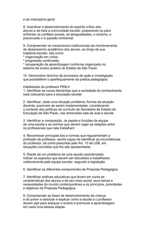 e de indisciplina geral
8. Incentivar o desenvolvimento do espírito crítico dos
alunos e de toda a comunidade escolar, preparando-os para
enfrentar os conflitos sociais, as desigualdades, o racismo, o
preconceito e à questão ambiental
9. Compreender os mecanismos institucionais de monitoramento
de desempenho acadêmico dos alunos, ao longo de sua
trajetória escolar, tais como:
* organização em ciclos;
* progressão continuada;
* recuperação da aprendizagem conforme organizado no
sistema de ensino público do Estado de São Paulo
10. Demonstrar domínio de processos de ação e investigação
que possibilitem o aperfeiçoamento da prática pedagógica
Habilidades do professor PEB-II
1. Identificar as novas demandas que a sociedade do conhecimento
está colocando para a educação escolar
2. Identificar, dada uma situação problema, formas de atuação
docente, possíveis de serem implementadas, considerando
o contexto das políticas de currículo da Secretaria de Estado da
Educação de São Paulo, nas dimensões sala de aula e escola
3. Identificar a composição, os papéis e funções da equipe
de uma escola e as normas que devem reger as relações entre
os profissionais que nela trabalham
4. Reconhecer principais leis e normas que regulamentam a
profissão de professor, sendo capaz de identificar as incumbências
do professor, tal como prescritas pelo Art. 13 da LDB, em
situações concretas que lhe são apresentadas
5. Diante de um problema de uma escola caracterizada,
indicar os aspectos que devem ser discutidos e trabalhados
coletivamente pela equipe escolar, segundo a legislação
6. Identificar os diferentes componentes da Proposta Pedagógica
7. Identificar práticas educativas que levem em conta as
características dos alunos e de seu meio social, seus temas e
necessidades do mundo contemporâneo e os princípios, prioridades
e objetivos da Proposta Pedagógica
8. Compreender as fases de desenvolvimento da criança
e do jovem e associar e explicar como a escola e o professor
devem agir para adequar o ensino e promover a aprendizagem
em cada uma dessas etapas
 