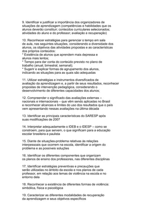 9. Identificar e justificar a importância dos organizadores de
situações de aprendizagem (competências e habilidades que os
alunos deverão constituir; conteúdos curriculares selecionados;
atividades do aluno e do professor; avaliação e recuperação)
10. Reconhecer estratégias para gerenciar o tempo em sala
de aula, nas seguintes situações, considerando a diversidade dos
alunos, os objetivos das atividades propostas e as características
dos próprios conteúdos:
* Existência de alunos que aprendem mais depressa e
alunos mais lentos;
* Tempo para dar conta do conteúdo previsto no plano de
trabalho (anual, bimestral, semanal);
* Sugerir e explicar formas de agrupamento dos alunos,
indicando as situações para as quais são adequadas
11. Utilizar estratégias e instrumentos diversificados de
avaliação da aprendizagem e, a partir de seus resultados, reconhecer
propostas de intervenção pedagógica, considerando o
desenvolvimento de diferentes capacidades dos alunos;
12. Compreender o significado das avaliações externas –
nacionais e internacionais – que vêm sendo aplicadas no Brasil
e reconhecer alcances e limites do uso dos resultados que o país
vem apresentando nessas avaliações na última década
13. Identificar as principais características do SARESP após
suas modificações de 2007
14. Interpretar adequadamente o IDEB e o IDESP – como se
constroem, para que servem, o que significam para a educação
escolar brasileira e paulista
15. Diante de situações-problema relativas às relações
interpessoais que ocorrem na escola, identificar a origem do
problema e as possíveis soluções
16. Identificar os diferentes componentes que organizam
os planos de ensino dos professores, nas diferentes disciplinas
17. Identificar estratégias preventivas e precauções que
serão utilizadas no âmbito da escola e nos planos de cada
professor, em relação aos temas de violência na escola e no
entorno dela
18. Reconhecer a existência de diferentes formas de violência:
simbólica, física e psicológica
19. Caracterizar as diferentes modalidades de recuperação
da aprendizagem e seus objetivos específicos
 