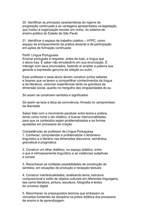 20. Identificar as principais características do regime de
progressão continuada e as vantagens apresentadas na legislação,
que institui a organização escolar em ciclos, do sistema de
ensino público do Estado de São Paulo
21. Identificar o espaço de trabalho coletivo – HTPC, como
espaço de enriquecimento da prática docente e de participação
em ações de formação continuada
Perfil: Língua Portuguesa
Ensinar português é respeitar, antes de tudo, a língua que
o aluno traz. É saber não emudecê-lo em sua enunciação. É
interagir com seus enunciados, fazendo aí ampliar a palavra que
garante a expressão genuína da relação eu-outro
Esse professor e esse aluno devem construir juntos saberes
e fazeres que os levem a compartilhar conhecimentos da língua
e da literatura, vivenciar experiências tanto na grandeza da
dimensão social, quanto no mergulho das singularidades do eu
Só assim se constroem sentidos e significados
Só assim se tece a ética da convivência, firmada no compromisso
da liberdade
Saber lidar com o movimento pendular entre teoria e prática,
tendo como norte o ato didático, é buscar intencionalidades
para que os conteúdos sejam problematizados e as formas
ajustadas em processos de criação
Competências do professor de Língua Portuguesa
1. Conhecer, compreender e problematizar o fenômeno
linguístico e o literário nas dimensões discursiva, semântica,
gramatical e pragmática
2. Construir um olhar dialético, no espaço didático, entre
o que é intrinsecamente linguístico e as instâncias subjetivas
e sociais
3. Reconhecer as múltiplas possibilidades de construção de
sentidos, em situações de produção e recepção textuais
4. Construir intertextualidades, analisando tema, estrutura
composicional e estilo de objetos culturais em diferentes linguagens,
tais como literatura, pintura, escultura, fotografia e textos
do universo digital
5. Reconhecer os pressupostos teóricos que embasam os
conceitos fundantes da disciplina na práxis didática dos processos
de ensino e de aprendizagem
 