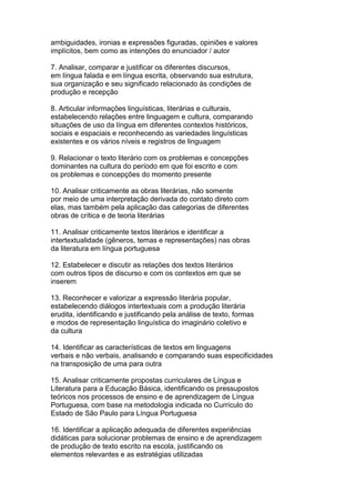 ambiguidades, ironias e expressões figuradas, opiniões e valores
implícitos, bem como as intenções do enunciador / autor
7. Analisar, comparar e justificar os diferentes discursos,
em língua falada e em língua escrita, observando sua estrutura,
sua organização e seu significado relacionado às condições de
produção e recepção
8. Articular informações linguísticas, literárias e culturais,
estabelecendo relações entre linguagem e cultura, comparando
situações de uso da língua em diferentes contextos históricos,
sociais e espaciais e reconhecendo as variedades linguísticas
existentes e os vários níveis e registros de linguagem
9. Relacionar o texto literário com os problemas e concepções
dominantes na cultura do período em que foi escrito e com
os problemas e concepções do momento presente
10. Analisar criticamente as obras literárias, não somente
por meio de uma interpretação derivada do contato direto com
elas, mas também pela aplicação das categorias de diferentes
obras de crítica e de teoria literárias
11. Analisar criticamente textos literários e identificar a
intertextualidade (gêneros, temas e representações) nas obras
da literatura em língua portuguesa
12. Estabelecer e discutir as relações dos textos literários
com outros tipos de discurso e com os contextos em que se
inserem
13. Reconhecer e valorizar a expressão literária popular,
estabelecendo diálogos intertextuais com a produção literária
erudita, identificando e justificando pela análise de texto, formas
e modos de representação linguística do imaginário coletivo e
da cultura
14. Identificar as características de textos em linguagens
verbais e não verbais, analisando e comparando suas especificidades
na transposição de uma para outra
15. Analisar criticamente propostas curriculares de Língua e
Literatura para a Educação Básica, identificando os pressupostos
teóricos nos processos de ensino e de aprendizagem de Língua
Portuguesa, com base na metodologia indicada no Currículo do
Estado de São Paulo para Língua Portuguesa
16. Identificar a aplicação adequada de diferentes experiências
didáticas para solucionar problemas de ensino e de aprendizagem
de produção de texto escrito na escola, justificando os
elementos relevantes e as estratégias utilizadas
 