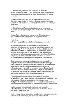 17. Identificar e justificar o uso adequado de diferentes
teorias e métodos de leitura, em análise de casos, para resolver
problemas relacionados ao ensino e à aprendizagem de leitura
na escola
18. Identificar e justificar o uso de materiais didáticos em
diferentes experiências de ensino e de aprendizagem de língua
e literatura, reconhecendo os elementos relevantes e as estratégias
adequadas
19. Identificar e justificar estratégias de ensino, em análise
de casos, que favoreçam o processo criativo e a autonomia do
aluno
20. Justificar estratégias de ensino, em análises de casos,
que possibilitem a fruição estética de objetos culturais
Perfil: Arte
A Arte é área de trânsito entre fronteiras do conhecimento
As diversas linguagens artísticas são manifestações da
dimensão simbólica do ser humano. A articulação das diversas
linguagens (gestual, visual, sonora, corporal, verbal) e seus usos
cotidianos se reflete na especificidade da experiência estética
através das formas de Arte, que geram um tipo particular de
conhecimento, diferente dos conhecimentos científicos, filosóficos,
religiosos, um conhecimento humano, articulado no âmbito
da sensibilidade, da percepção, da imaginação e da cognição
Os processos de ensino-aprendizagem da arte pressupõem
um professor capaz de refletir acerca de sua prática e de agir
intencionalmente, guiando-se por princípios éticos e humanísticos,
um professor que se revê no processo, aperfeiçoa-se na
práxis educadora e constrói-se com seus alunos. Sua prática é
inovadora, feita de materiais objetivos e subjetivos, do sonho e
da realidade, do possível e do utópico, e está fundamentada em
conhecimentos construídos durante sua trajetória
Como agente dos processos de produção e de recepção, o
professor concebe a aula de Arte como proposições de experiências
estéticas e artísticas, organizadas em torno do princípio
dialógico, atento às histórias de vida de seus educandos e ao seu
direito de conhecer e desfrutar do patrimônio cultural da humanidade
Lapidando suas potencialidades, oferece oportunidades
e desafios para que eles criem, se expressem, leiam o mundo ao
seu redor e ajam sobre ele
Assim, esse professor estabelece relações entre arte, conhecimento
e cultura; cultiva o diálogo, a curiosidade, a cooperação,
 