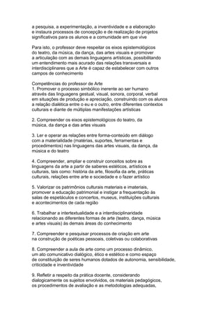 a pesquisa, a experimentação, a inventividade e a elaboração
e instaura processos de concepção e de realização de projetos
significativos para os alunos e a comunidade em que vive
Para isto, o professor deve respeitar os eixos epistemológicos
do teatro, da música, da dança, das artes visuais e promover
a articulação com as demais linguagens artísticas, possibilitando
um entendimento mais acurado das relações transversais e
interdisciplinares que a Arte é capaz de estabelecer com outros
campos de conhecimento
Competências do professor de Arte
1. Promover o processo simbólico inerente ao ser humano
através das linguagens gestual, visual, sonora, corporal, verbal
em situações de produção e apreciação, construindo com os alunos
a relação dialética entre o eu e o outro, entre diferentes contextos
culturais e diante de múltiplas manifestações artísticas
2. Compreender os eixos epistemológicos do teatro, da
música, da dança e das artes visuais
3. Ler e operar as relações entre forma-conteúdo em diálogo
com a materialidade (matérias, suportes, ferramentas e
procedimentos) nas linguagens das artes visuais, da dança, da
música e do teatro
4. Compreender, ampliar e construir conceitos sobre as
linguagens da arte a partir de saberes estéticos, artísticos e
culturais, tais como: história da arte, filosofia da arte, práticas
culturais, relações entre arte e sociedade e o fazer artístico
5. Valorizar os patrimônios culturais materiais e imateriais,
promover a educação patrimonial e instigar a frequentação às
salas de espetáculos e concertos, museus, instituições culturais
e acontecimentos de cada região
6. Trabalhar a intertextualidade e a interdisciplinaridade
relacionando as diferentes formas de arte (teatro, dança, música
e artes visuais) às demais áreas do conhecimento
7. Compreender e pesquisar processos de criação em arte
na construção de poéticas pessoais, coletivas ou colaborativas
8. Compreender a aula de arte como um processo dinâmico,
um ato comunicativo dialógico, ético e estético e como espaço
de constituição de seres humanos dotados de autonomia, sensibilidade,
criticidade e inventividade
9. Refletir a respeito da prática docente, considerando
dialogicamente os sujeitos envolvidos, os materiais pedagógicos,
os procedimentos de avaliação e as metodologias adequadas,
 