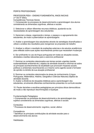 PERFIS PROFISSIONAIS
PROFESSOR PEB-I - ENSINO FUNDAMENTAL ANOS INICIAIS
(1º AO 5º ANO)
Competências Técnicas Gerais
1. Compreender os processos de desenvolvimento e aprendizagem dos alunos
considerando as dimensões cognitivas, afetivas e sociais
2. Selecionar e utilizar diferentes recursos didáticos, ajustando-os às
necessidades de aprendizagem dos estudantes
3. Gerenciar a classe, organizando o tempo, o espaço e o agrupamento dos
estudantes, de modo a potencializar as aprendizagens
4. Avaliar a aprendizagem dos estudantes através de estratégias diversificadas e
utilizar a análise dos resultados para reorganizar as propostas de trabalho
5. Analisar e utilizar o resultado de avaliações externas e de estudos acadêmicos
para reflexão sobre suas ações reconhecendo pontos que necessitam mudanças
6. Ser proficiente no uso da língua portuguesa em todas as situações sociais,
atividades e tarefas relevantes para o exercício profissional
7. Dominar os conteúdos relacionados aos temas sociais urgentes (saúde,
sustentabilidade ambiental etc.) objetos da atividade docente e informar-se sobre
os principais acontecimentos da atualidade que provocam impactos sociais,
políticos e ambientais reconhecendo a si mesmo como agente social e formador
de opinião no âmbito de sua atuação profissional
8. Dominar os conteúdos relacionados às áreas de conhecimento (Língua
Portuguesa, Matemática, História, Geografia e Ciências Naturais) objetos da
atividade docente.
9. Avaliar a eficiência de situações didáticas para a aprendizagem dos
estudantes, envolvendo diferentes conhecimentos presentes no currículo escolar
10. Pautar decisões e escolhas pedagógicas por princípios éticos democráticos
de modo a não reproduzir discriminações e injustiças
Fundamentação Pedagógica
> Compreender os processos de desenvolvimento e de aprendizagem dos
sujeitos considerando as dimensões cognitivas, afetivas e sociais
Conteúdos:
* Processos de desenvolvimento: cognitivo, social, afetivo
Competência
* Identificar as principais contribuições da atividade escolar para o
desenvolvimento dos alunos
Habilidades
 