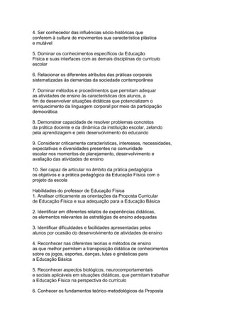 4. Ser conhecedor das influências sócio-históricas que
conferem à cultura de movimentos sua característica plástica
e mutável
5. Dominar os conhecimentos específicos da Educação
Física e suas interfaces com as demais disciplinas do currículo
escolar
6. Relacionar os diferentes atributos das práticas corporais
sistematizadas às demandas da sociedade contemporânea
7. Dominar métodos e procedimentos que permitam adequar
as atividades de ensino às características dos alunos, a
fim de desenvolver situações didáticas que potencializem o
enriquecimento da linguagem corporal por meio da participação
democrática
8. Demonstrar capacidade de resolver problemas concretos
da prática docente e da dinâmica da instituição escolar, zelando
pela aprendizagem e pelo desenvolvimento do educando
9. Considerar criticamente características, interesses, necessidades,
expectativas e diversidades presentes na comunidade
escolar nos momentos de planejamento, desenvolvimento e
avaliação das atividades de ensino
10. Ser capaz de articular no âmbito da prática pedagógica
os objetivos e a prática pedagógica da Educação Física com o
projeto da escola
Habilidades do professor de Educação Física
1. Analisar criticamente as orientações da Proposta Curricular
de Educação Física e sua adequação para a Educação Básica
2. Identificar em diferentes relatos de experiências didáticas,
os elementos relevantes às estratégias de ensino adequadas
3. Identificar dificuldades e facilidades apresentadas pelos
alunos por ocasião do desenvolvimento de atividades de ensino
4. Reconhecer nas diferentes teorias e métodos de ensino
as que melhor permitem a transposição didática de conhecimentos
sobre os jogos, esportes, danças, lutas e ginásticas para
a Educação Básica
5. Reconhecer aspectos biológicos, neurocomportamentais
e sociais aplicáveis em situações didáticas, que permitam trabalhar
a Educação Física na perspectiva do currículo
6. Conhecer os fundamentos teórico-metodológicos da Proposta
 
