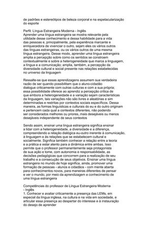 de padrões e estereótipos de beleza corporal e na espetacularização
do esporte
Perfil: Língua Estrangeira Moderna - Inglês
Aprender uma língua estrangeira se mostra relevante pela
utilidade desse conhecimento e dessa habilidade para a vida
das pessoas e, principalmente, pela experiência marcante e
enriquecedora de vivenciar o outro, sejam eles os vários outros
das línguas estrangeiras, ou os vários outros de uma mesma
língua estrangeira. Desse modo, aprender uma língua estrangeira
amplia a percepção sobre como os sentidos se constroem
contextualmente e sobre a heterogeneidade que marca a linguagem,
a língua e a comunicação; amplia, também, a percepção da
diversidade cultural e social presente nas relações estabelecidas
no universo da linguagem
Ressalte-se que essas aprendizagens assumem sua verdadeira
razão de ser quando possibilitam que o aluno-cidadão
dialogue criticamente com outras culturas e com a sua própria;
essa possibilidade oferece ao aprendiz a percepção crítica de
que embora a heterogeneidade e a variação sejam características
da linguagem, tais variações não são livres e aleatórias e sim
determinadas e restritas por contextos sociais específicos. Dessa
maneira, as formas linguísticas e culturais do eu e do outro originam
e pertencem cada qual a contextos diferentes, não podendo
ser considerados melhores ou priores, mais desejáveis ou menos
desejáveis independente de seus contextos
Sendo assim, ensinar uma língua estrangeira significa ensinar
a lidar com a heterogeneidade, a diversidade e a diferença,
compreendendo a relação dialógica eu-outro inerente à comunicação,
à linguagem e às relações que se estabelecem cultural e
socialmente. Significa também conhecer a relação entre a teoria
e a prática e estar atento para a dinâmica entre ambas. Isso
permite que o professor permanentemente seja protagonista
de sua ação e tome, com autonomia e responsabilidade, as
decisões pedagógicas que concorrem para a realização de seu
trabalho e a consecução de seus objetivos. Ensinar uma língua
estrangeira no mundo de hoje significa, ainda, promover uma
formação de pessoas - alunos e cidadãos - com mente aberta
para conhecimentos novos, para maneiras diferentes de pensar
e ver o mundo, por meio da aprendizagem e conhecimento de
uma língua estrangeira
Competências do professor de Língua Estrangeira Moderna
- Inglês
1. Conhecer e avaliar criticamente a presença das LEMs, em
especial da língua inglesa, na cultura e na vida em sociedade, e
articular essa presença ao despertar do interesse e à instauração
do desejo de aprender
 