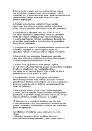 2. Compreender um texto (oral ou escrito) em língua inglesa
que aborde tanto temas concretos quanto abstratos, incluindo
discussões educacionais pertinentes a seu campo de especialização,
bem como compreender as relações entre o texto e seu
contexto de produção
3. Produzir textos (orais ou escritos) em língua inglesa
claros sobre uma gama de assuntos e explicar um ponto de
vista mostrando vantagens e desvantagens sob vários aspectos
4. Compreender a linguagem como uma prática social, o
que a torna heterogênea considerando-se que ela se constrói
dentro de contextos variados, em que há diversidade cultural
e social e reconhecer as múltiplas possibilidades de construção
de sentidos, considerando-se que a linguagem é produzida de
forma situada e contextual
5. Compreender e analisar as intertextualidades e multimodalidades
inerentes à linguagem e à comunicação na sociedade
atual, tanto na língua materna quanto nas línguas estrangeiras
6. Compreender que o ensino de língua inglesa na escola
deve, além do focalizar os objetivos linguísticos e instrumentais,
considerar objetivos educacionais e culturais
7. Refletir sobre o papel educacional da língua inglesa
no currículo escolar, reconhecendo que seu espaço didáticopedagógico
lhe oferece possibilidades de investigação sobre a
sua prática em um exercício de autonomia, criação e crítica, e
estando sempre apto e pronto a aprender
8. Compreender o valor da construção de conhecimento
realizada conjuntamente entre professor e alunos e promover
procedimentos didáticos, metodológicos e de avaliação adequados
para criar na sala de aula um ambiente e processos propícios
para a aprendizagem
9. Perceber que a leitura e a escrita são atividades culturais
e sociais - em que relações, visões de mundo e convenções são
partilhadas - e, ao mesmo tempo, atividades individuais - em que
estão envolvidas imaginação, criatividade e emoções
10. Compreender a importância do diálogo e da interação
com professores de outros componentes curriculares de forma a
garantir conteúdos e atividades que contribuam para a educação
global dos aprendizes
Habilidades do professor de Língua Estrangeira Moderna
- Inglês
1. Identificar situações coletivas de diálogo, bem como
situações de interação em pequenos grupos, que promovem a
 