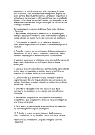deve contribuir também para uma maior aproximação entre
nós, brasileiros, e os povos falantes do espanhol. Espera-se
que o contato dos estudantes com as variedades linguísticas e
culturais que caracterizam o idioma contribua para a ampliação
de seus horizontes e para uma formação que o capacite para a
refletir criticamente sobre a língua estrangeira e também sobre
sua língua materna
Competências do professor de Língua Estrangeira Moderna
- Espanhol
1. Reconhecer a importância do ensino e da aprendizagem
da língua estrangeira moderna, como instrumento de acesso a
outras culturas e a outros modos de expressão da identidade
2. Compreender a importância da variedade linguística
como elemento propiciador do acesso à diversidade linguística
e cultural
3. Entender o ensino e a aprendizagem de língua estrangeira
não com um fim em si mesmo, mas como constitutivo de um
processo interdisciplinar de construção do conhecimento
4. Valorizar e promover a criticidade como elemento fundamental
do processo de ensino e aprendizagem de uma língua
estrangeira
5. Valorizar a construção coletiva do conhecimento, aproveitando-
se dos saberes materiais e imateriais que os envolvidos no
processo educacional podem aportar e assimilar
6. Compreender que a construção dos sentidos no ensino
e aprendizagem de uma língua relaciona-se a um conjunto de
práticas linguísticas e sociais, situadas em diferentes contextos
históricos e culturais
7. Entender a educação como uma atividade que deve
promover a formação dos jovens para o exercício pleno da
cidadania
8. Reconhecer a importância das diferentes habilidades e
competências que se aplicam no ensino e na aprendizagem de
uma língua estrangeira
9. Estar atento às pesquisas recentes relacionadas ao ensino
e à aprendizagem de línguas estrangeiras
10. Entender o ensino e a aprendizagem das linguagens
como constituintes de significados, conhecimentos e valores
Habilidades do professor de Língua Estrangeira Moderna
- Espanhol
 