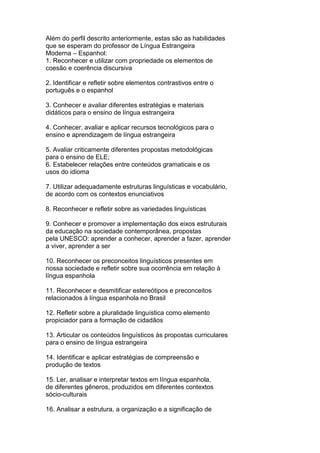 Além do perfil descrito anteriormente, estas são as habilidades
que se esperam do professor de Língua Estrangeira
Moderna – Espanhol:
1. Reconhecer e utilizar com propriedade os elementos de
coesão e coerência discursiva
2. Identificar e refletir sobre elementos contrastivos entre o
português e o espanhol
3. Conhecer e avaliar diferentes estratégias e materiais
didáticos para o ensino de língua estrangeira
4. Conhecer, avaliar e aplicar recursos tecnológicos para o
ensino e aprendizagem de língua estrangeira
5. Avaliar criticamente diferentes propostas metodológicas
para o ensino de ELE;
6. Estabelecer relações entre conteúdos gramaticais e os
usos do idioma
7. Utilizar adequadamente estruturas linguísticas e vocabulário,
de acordo com os contextos enunciativos
8. Reconhecer e refletir sobre as variedades linguísticas
9. Conhecer e promover a implementação dos eixos estruturais
da educação na sociedade contemporânea, propostas
pela UNESCO: aprender a conhecer, aprender a fazer, aprender
a viver, aprender a ser
10. Reconhecer os preconceitos linguísticos presentes em
nossa sociedade e refletir sobre sua ocorrência em relação à
língua espanhola
11. Reconhecer e desmitificar estereótipos e preconceitos
relacionados à língua espanhola no Brasil
12. Refletir sobre a pluralidade linguística como elemento
propiciador para a formação de cidadãos
13. Articular os conteúdos linguísticos às propostas curriculares
para o ensino de língua estrangeira
14. Identificar e aplicar estratégias de compreensão e
produção de textos
15. Ler, analisar e interpretar textos em língua espanhola,
de diferentes gêneros, produzidos em diferentes contextos
sócio-culturais
16. Analisar a estrutura, a organização e a significação de
 