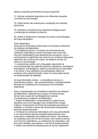 tópicos e aspectos gramaticais da língua espanhola
17. Articular conteúdos linguísticos com diferentes situações
concretas de comunicação
18. Utilizar textos não verbais para a ampliação dos sentidos
discursivos
19. Identificar a importância dos aspectos fonológicos para
a construção de sentidos do discurso
20. Avaliar e redirecionar o processo de ensino e aprendizagem
da língua estrangeira
Perfil: Matemática
Duas são as dimensões fundamentais na formação profissional
do professor de Matemática:
* a competência técnica, no sentido do conhecimento dos
conteúdos matemáticos a serem ensinados, bem como dos
recursos metodológicos para apresentá-los aos alunos, com a
compreensão do significado dos mesmos em contextos adequados,
referentes aos universos da cultura, do trabalho, da arte, da
ciência ou da tecnologia;
* o compromisso público com a Educação, decorrente de
uma compreensão dos aspectos históricos, filosóficos, sociológicos,
psicológicos, antropológicos, políticos e econômicos da educação
e do ensino, o que viabilizará uma participação efetiva do
professor como agente formador, tanto na conservação quanto
na transformação da realidade
As duas dimensões citadas – a competência técnica e o
compromisso público – são complementares e interdependentes,
devendo ser avaliadas em provas gerais e de conteúdos
específicos
Para a caracterização da competência específica do professor
de Matemática, explicitaremos a seguir um elenco de dez
formas mais usuais de manifestação das mesmas:
Competências do professor de Matemática
1. Gostar de Matemática, compreendendo o papel de sua
disciplina como uma linguagem que complementa a língua
materna, enriquecendo as formas de expressão para todos os
cidadãos, e munindo a ciência de instrumentos fundamentais
para seu desenvolvimento;
2. Conhecer os conteúdos matemáticos com uma profundidade
e um discernimento que lhe possibilite apresentá-los como
meios para a realização dos projetos dos alunos, não tratando
os conteúdos como um fim em si mesmo, nem vendo os alunos
como futuros matemáticos, ou professores de matemática, mas
sim como cidadãos que aspiram a uma boa formação pessoal;
3. Saber criar centros de interesse para os alunos, explorando
 