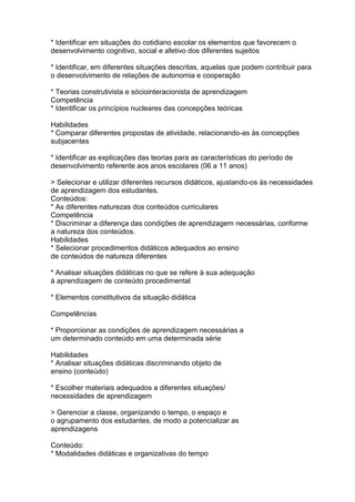 * Identificar em situações do cotidiano escolar os elementos que favorecem o
desenvolvimento cognitivo, social e afetivo dos diferentes sujeitos
* Identificar, em diferentes situações descritas, aquelas que podem contribuir para
o desenvolvimento de relações de autonomia e cooperação
* Teorias construtivista e sóciointeracionista de aprendizagem
Competência
* Identificar os princípios nucleares das concepções teóricas
Habilidades
* Comparar diferentes propostas de atividade, relacionando-as às concepções
subjacentes
* Identificar as explicações das teorias para as características do período de
desenvolvimento referente aos anos escolares (06 a 11 anos)
> Selecionar e utilizar diferentes recursos didáticos, ajustando-os às necessidades
de aprendizagem dos estudantes.
Conteúdos:
* As diferentes naturezas dos conteúdos curriculares
Competência
* Discriminar a diferença das condições de aprendizagem necessárias, conforme
a natureza dos conteúdos.
Habilidades
* Selecionar procedimentos didáticos adequados ao ensino
de conteúdos de natureza diferentes
* Analisar situações didáticas no que se refere à sua adequação
à aprendizagem de conteúdo procedimental
* Elementos constitutivos da situação didática
Competências
* Proporcionar as condições de aprendizagem necessárias a
um determinado conteúdo em uma determinada série
Habilidades
* Analisar situações didáticas discriminando objeto de
ensino (conteúdo)
* Escolher materiais adequados a diferentes situações/
necessidades de aprendizagem
> Gerenciar a classe, organizando o tempo, o espaço e
o agrupamento dos estudantes, de modo a potencializar as
aprendizagens
Conteúdo:
* Modalidades didáticas e organizativas do tempo
 