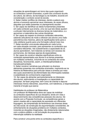 situações de aprendizagem em torno das quais organizará
os conteúdos a serem ensinados, a partir dos universos da arte,
da cultura, da ciência, da tecnologia ou do trabalho, levando em
consideração o contexto social da escola;
4. Saber mediar conflitos de interesse, dando a palavra aos
alunos e buscando aproximar seus interesses, às vezes difusos,
daqueles que estão presentes no planejamento escolar;
5. Ser capaz de identificar as ideias fundamentais presentes
em cada conteúdo que ensina, uma vez que tais ideias ajudam
a articular internamente os diversos temas da matemática, e a
aproximar a matemática das outras disciplinas;
6. Ser capaz de mapear os diversos conteúdos relevantes,
sabendo articulá-los de modo a oferecer aos alunos uma visão
panorâmica dos mesmos, plena de significações tanto para a
vida cotidiana quanto para uma formação cultural mais rica;
7. Saber escolher uma escala adequada em cada turma,
em cada situação concreta, para apresentar os conteúdos que
considera relevantes, não subestimando a capacidade de os
alunos aprenderem, nem tratando os temas com excesso de
pormenores, de interesse apenas de especialistas;
8. Ser capaz de construir relações significativas entre os
conteúdos apresentados aos alunos e os temas presentes
em múltiplos contextos, incluindo-se os conteúdos de outras
disciplinas, favorecendo, assim, a interdisciplinaridade e a
transdisciplinaridade;
9. Saber construir narrativas que articulem os diversos
elementos presentes nos conteúdos ensinados, inspirando-se na
História da Matemática para articular ideias e enredos por meio
dos quais ascendemos da efemeridade das informações isoladas
à estabilidade do conhecimento organizado;
10. Ser capaz de alimentar permanentemente os interesses
dos alunos, estimulando a investigação e a capacidade de
pesquisar, de fazer perguntas, bem como de orientar e depurar
interesses menos relevantes, assumindo, com tolerância, a responsabilidade
inerente à função que exerce
Habilidades do professor de Matemática
Um professor de Matemática deve ser capaz de mobilizar
os conteúdos específicos de sua disciplina, tendo em vista o
desenvolvimento das competências pessoais dos alunos. De
acordo com a Proposta Curricular, as competências gerais a
serem visadas são a capacidade de expressão em diferentes
linguagens, de compreensão de fenômenos nas diversas áreas
da vida social, de construção de argumentações consistentes, de
enfrentamento de situações-problema em múltiplos contextos,
incluindo-se situações imaginadas, não diretamente relacionadas
com o prático-utilitário, e de formulação de propostas de
intervenção solidária na realidade
Para construir uma ponte entre os conteúdos específicos e
 
