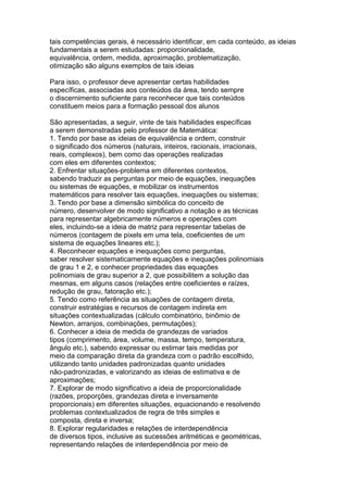 tais competências gerais, é necessário identificar, em cada conteúdo, as ideias
fundamentais a serem estudadas: proporcionalidade,
equivalência, ordem, medida, aproximação, problematização,
otimização são alguns exemplos de tais ideias
Para isso, o professor deve apresentar certas habilidades
específicas, associadas aos conteúdos da área, tendo sempre
o discernimento suficiente para reconhecer que tais conteúdos
constituem meios para a formação pessoal dos alunos
São apresentadas, a seguir, vinte de tais habilidades específicas
a serem demonstradas pelo professor de Matemática:
1. Tendo por base as ideias de equivalência e ordem, construir
o significado dos números (naturais, inteiros, racionais, irracionais,
reais, complexos), bem como das operações realizadas
com eles em diferentes contextos;
2. Enfrentar situações-problema em diferentes contextos,
sabendo traduzir as perguntas por meio de equações, inequações
ou sistemas de equações, e mobilizar os instrumentos
matemáticos para resolver tais equações, inequações ou sistemas;
3. Tendo por base a dimensão simbólica do conceito de
número, desenvolver de modo significativo a notação e as técnicas
para representar algebricamente números e operações com
eles, incluindo-se a ideia de matriz para representar tabelas de
números (contagem de pixels em uma tela, coeficientes de um
sistema de equações lineares etc.);
4. Reconhecer equações e inequações como perguntas,
saber resolver sistematicamente equações e inequações polinomiais
de grau 1 e 2, e conhecer propriedades das equações
polinomiais de grau superior a 2, que possibilitem a solução das
mesmas, em alguns casos (relações entre coeficientes e raízes,
redução de grau, fatoração etc.);
5. Tendo como referência as situações de contagem direta,
construir estratégias e recursos de contagem indireta em
situações contextualizadas (cálculo combinatório, binômio de
Newton, arranjos, combinações, permutações);
6. Conhecer a ideia de medida de grandezas de variados
tipos (comprimento, área, volume, massa, tempo, temperatura,
ângulo etc.), sabendo expressar ou estimar tais medidas por
meio da comparação direta da grandeza com o padrão escolhido,
utilizando tanto unidades padronizadas quanto unidades
não-padronizadas, e valorizando as ideias de estimativa e de
aproximações;
7. Explorar de modo significativo a ideia de proporcionalidade
(razões, proporções, grandezas direta e inversamente
proporcionais) em diferentes situações, equacionando e resolvendo
problemas contextualizados de regra de três simples e
composta, direta e inversa;
8. Explorar regularidades e relações de interdependência
de diversos tipos, inclusive as sucessões aritméticas e geométricas,
representando relações de interdependência por meio de
 