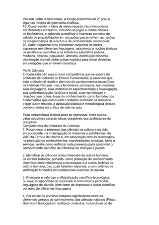 incluem, entre outros temas, a função polinomial do 2º grau e
algumas noções de geometria analítica;
19. Compreender a ideia de aleatoriedade, reconhecendo-a
em diferentes contextos, incluindo-se jogos e outras classes
de fenômenos, e sabendo quantificar a incerteza por meio do
cálculo de probabilidades em situações que envolvem as noções
de independência de eventos e de probabilidade condicional;
20. Saber organizar e/ou interpretar conjuntos de dados
expressos em diferentes linguagens, recorrendo a noções básicas
de estatística descritiva e de inferência estatística (média,
mediana, desvios, população, amostra, distribuição binomial,
distribuição normal, entre outras noções) para tomar decisões
em situações que envolvem incerteza
Perfil: Ciências
Embora esta não seja a única competência que se espera do
professor de Ciências do Ensino Fundamental, é essencial que
este profissional revele o domínio de conhecimentos específicos
de Ciências Naturais - seus fenômenos, princípios, leis, modelos,
suas linguagens, seus métodos de experimentação e investigação,
sua contextualização histórica e social, suas tecnologias e
relações com outras áreas do conhecimento, como também dos
fundamentos que estruturam o trabalho curricular na disciplina
e que dizem respeito à aplicação didática e metodológica desses
conhecimentos na prática de sala de aula
Essa competência técnica pode se expressar, entre outras,
pelas seguintes características desejáveis dos professores da
disciplina:
Competências do professor de Ciências
1. Reconhecer a presença das ciências na cultura e na vida
em sociedade, na investigação de materiais e substâncias, da
vida, da Terra e do cosmo e, em associação com as tecnologias,
na produção de conhecimentos, manifestações artísticas, bens e
serviços, assim como enfatizar esta presença para aproximar o
conhecimento científico do interesse de crianças e jovens
2. Identificar as ciências como dimensão da cultura humana,
de caráter histórico, portanto, como produção de conhecimento
dinamicamente relacionada a tecnologias e a outros âmbitos da
cultura humana, das quais também depende, e com critérios de
verificação fundados em permanente exercício da dúvida
3. Promover e valorizar a alfabetização científico-tecnológica,
ou seja, a capacidade de expressar e comunicar a partir das
linguagens da ciência, bem como de expressar o saber científico
por meio de diferentes linguagens
4. Ser capaz de construir relações significativas entre os
diferentes campos de conhecimento das ciências naturais (Física,
Química e Biologia) em múltiplos contextos, incluindo-se os de
 