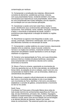 contaminação por resíduos
14. Compreender a constituição dos materiais, diferenciando
conceitos de elementos, substâncias químicas, misturas,
com suas propriedades físicas, revelando também uma visão
microscópica que responda por suas propriedades, assim como
ter uma compreensão das muitas radiações e de seu espectro,
em correlação com as suas diversas aplicações
15. Caracterizar a saúde como bem estar físico, mental e
social, identificando seus condicionantes (alimentação, moradia,
saneamento, meio ambiente, renda, trabalho, educação, transporte
e lazer), e recorrendo a indicadores de saúde, sociais e
econômicos para diagnosticar a situação de estados ou regiões
brasileiras
16. Reconhecer os agravos mais frequentes à saúde, suas
causas, prevenção, tratamento e distribuição, bem como as funções
dos diferentes nutrientes na manutenção da saúde
17. Compreender o caráter sistêmico do corpo humano, descrevendo
relações entre os sistemas, ósseo-muscular, endócrino,
nervoso e os órgãos dos sentidos, mostrando também como se
relacionam sexualidade e saúde reprodutiva e como as drogas
interferem no organismo
18. Construir uma representação da Terra, com suas dimensões,
estrutura interna e modelos de placas tectônicas, associando
essa compreensão com fenômenos naturais como vulcões,
terremotos ou tsunamis
19. Situar a Terra no universo, associando os movimentos da
Terra aos aparentes da Lua, do Sol e das estrelas, às medidas de
tempo diário, às estações do ano e eclipses, assim como ter uma
compreensão do Sistema Solar, com as dimensões, distâncias e
características dos planetas
20. Reconhecer o aspecto cultural relacionado às constelações,
bem como o movimento das estrelas no céu e sua relação
com movimentos da Terra. Identificar o Sol como uma estrela e
estabelecer o conceito de galáxia, compreendendo o movimento
do Sol na Via Láctea
Perfil: Física
O professor de Física para a Educação Básica deve antes de
tudo revelar domínio de conhecimentos específicos de Física, ou
seja, de seus fenômenos, princípios, leis, modelos, linguagens,
métodos de experimentação e investigação, sua contextualização
histórica e social, assim como de sua relação com as tecnologias
e as demais ciências da natureza, mesmo com outras
áreas do conhecimento. Tão essencial quanto isso, para sua
 