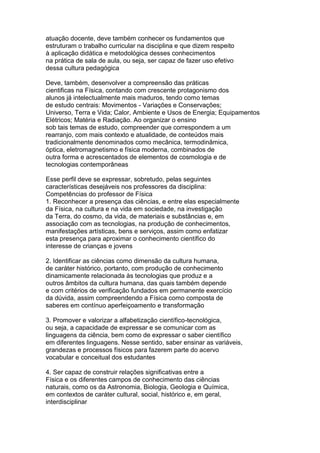 atuação docente, deve também conhecer os fundamentos que
estruturam o trabalho curricular na disciplina e que dizem respeito
à aplicação didática e metodológica desses conhecimentos
na prática de sala de aula, ou seja, ser capaz de fazer uso efetivo
dessa cultura pedagógica
Deve, também, desenvolver a compreensão das práticas
cientificas na Física, contando com crescente protagonismo dos
alunos já intelectualmente mais maduros, tendo como temas
de estudo centrais: Movimentos - Variações e Conservações;
Universo, Terra e Vida; Calor, Ambiente e Usos de Energia; Equipamentos
Elétricos; Matéria e Radiação. Ao organizar o ensino
sob tais temas de estudo, compreender que correspondem a um
rearranjo, com mais contexto e atualidade, de conteúdos mais
tradicionalmente denominados como mecânica, termodinâmica,
óptica, eletromagnetismo e física moderna, combinados de
outra forma e acrescentados de elementos de cosmologia e de
tecnologias contemporâneas
Esse perfil deve se expressar, sobretudo, pelas seguintes
características desejáveis nos professores da disciplina:
Competências do professor de Física
1. Reconhecer a presença das ciências, e entre elas especialmente
da Física, na cultura e na vida em sociedade, na investigação
da Terra, do cosmo, da vida, de materiais e substâncias e, em
associação com as tecnologias, na produção de conhecimentos,
manifestações artísticas, bens e serviços, assim como enfatizar
esta presença para aproximar o conhecimento científico do
interesse de crianças e jovens
2. Identificar as ciências como dimensão da cultura humana,
de caráter histórico, portanto, com produção de conhecimento
dinamicamente relacionada às tecnologias que produz e a
outros âmbitos da cultura humana, das quais também depende
e com critérios de verificação fundados em permanente exercício
da dúvida, assim compreendendo a Física como composta de
saberes em contínuo aperfeiçoamento e transformação
3. Promover e valorizar a alfabetização científico-tecnológica,
ou seja, a capacidade de expressar e se comunicar com as
linguagens da ciência, bem como de expressar o saber científico
em diferentes linguagens. Nesse sentido, saber ensinar as variáveis,
grandezas e processos físicos para fazerem parte do acervo
vocabular e conceitual dos estudantes
4. Ser capaz de construir relações significativas entre a
Física e os diferentes campos de conhecimento das ciências
naturais, como os da Astronomia, Biologia, Geologia e Química,
em contextos de caráter cultural, social, histórico e, em geral,
interdisciplinar
 