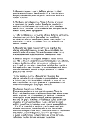 5. Compreender que o ensino da Física além de contribuir
para o desenvolvimento da cultura científica, deve ao mesmo
tempo promover competências gerais, habilidades técnicas e
valores humanos
6. Conduzir a aprendizagem da Física de forma a promover
a capacidade de trabalho coletivo dos alunos, planejando e
realizando atividades com sua participação ativa, e também
demandando consulta e cooperação entre eles, em questões de
caráter prático, crítico e propositivo
7. Tratar temáticas que, envolvendo a Física de forma significativa,
dialoguem com o contexto da escola e com a realidade
do aluno, respeitando as culturas regionais, mas orientando a
construção conceitual com vistas a uma cultura científica de
sentido universal
8. Respeitar as etapas de desenvolvimento cognitivo dos
alunos, utilizando linguagens e níveis de complexidade dos
conteúdos disciplinares da Física de forma compatível com a
maturidade esperada dos estudantes da educação básica
9. Realizar e sugerir observações e medidas físicas práticas
que não se limitem a experiências demonstrativas ou laboratoriais,
mas que também envolvam percepções e verificações do
mundo real, em que sejam relevantes a participação e o registro
feitos pelos alunos em situações de sua vivência pessoal, assim
como de fenômenos naturais e de procedimentos do sistema
produtivo e de serviços
10. Ser capaz de motivar e fomentar os interesses dos
alunos, estimulando a investigação e a capacidade de pesquisar
e de fazer perguntas, assumindo com tolerância e respeito as
responsabilidades da função que exerce, o que também inclui
uma contínua atenção à sua própria formação
Habilidades do professor de Física
Espera-se especialmente que os professores de Física do
Ensino Médio estejam preparados para desenvolver esses temas
nessa etapa escolar, com metodologias variadas, como as de
investigação, leitura, experimentação, debate e projetos de
trabalho em grupo, de forma a levarem seus alunos a enfrentar
situações-problema em contextos reais de caráter vivencial,
prático, tecnológico ou histórico, o que envolve a capacidade de:
1. Identificar, caracterizar e estimar grandezas do movimento:
observar movimentos do cotidiano em termos de variáveis
como distância percorrida, tempo, velocidade e massa; sistematizar
movimentos, segundo trajetórias, variações de velocidade
e outras características; realizar medida de tempo, percurso,
velocidade média e demais grandezas mecânicas
 