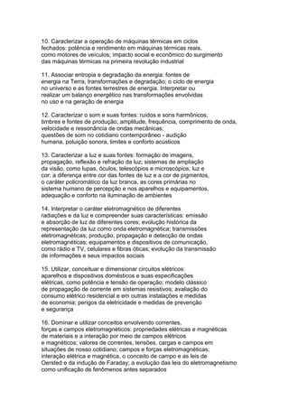 10. Caracterizar a operação de máquinas térmicas em ciclos
fechados: potência e rendimento em máquinas térmicas reais,
como motores de veículos; impacto social e econômico do surgimento
das máquinas térmicas na primeira revolução industrial
11. Associar entropia e degradação da energia: fontes de
energia na Terra; transformações e degradação; o ciclo de energia
no universo e as fontes terrestres de energia. Interpretar ou
realizar um balanço energético nas transformações envolvidas
no uso e na geração de energia
12. Caracterizar o som e suas fontes: ruídos e sons harmônicos;
timbres e fontes de produção; amplitude, frequência, comprimento de onda,
velocidade e ressonância de ondas mecânicas;
questões de som no cotidiano contemporâneo - audição
humana, poluição sonora, limites e conforto acústicos
13. Caracterizar a luz e suas fontes: formação de imagens,
propagação, reflexão e refração da luz; sistemas de ampliação
da visão, como lupas, óculos, telescópios e microscópios; luz e
cor: a diferença entre cor das fontes de luz e a cor de pigmentos,
o caráter policromático da luz branca, as cores primárias no
sistema humano de percepção e nos aparelhos e equipamentos,
adequação e conforto na iluminação de ambientes
14. Interpretar o caráter eletromagnético de diferentes
radiações e da luz e compreender suas características: emissão
e absorção de luz de diferentes cores; evolução histórica da
representação da luz como onda eletromagnética; transmissões
eletromagnéticas; produção, propagação e detecção de ondas
eletromagnéticas; equipamentos e dispositivos de comunicação,
como rádio e TV, celulares e fibras óticas; evolução da transmissão
de informações e seus impactos sociais
15. Utilizar, conceituar e dimensionar circuitos elétricos:
aparelhos e dispositivos domésticos e suas especificações
elétricas, como potência e tensão de operação; modelo clássico
de propagação de corrente em sistemas resistivos; avaliação do
consumo elétrico residencial e em outras instalações e medidas
de economia; perigos da eletricidade e medidas de prevenção
e segurança
16. Dominar e utilizar conceitos envolvendo correntes,
forças e campos eletromagnéticos: propriedades elétricas e magnéticas
de materiais e a interação por meio de campos elétricos
e magnéticos; valores de correntes, tensões, cargas e campos em
situações de nosso cotidiano; campos e forças eletromagnéticas;
interação elétrica e magnética, o conceito de campo e as leis de
Oersted e da indução de Faraday; a evolução das leis do eletromagnetismo
como unificação de fenômenos antes separados
 