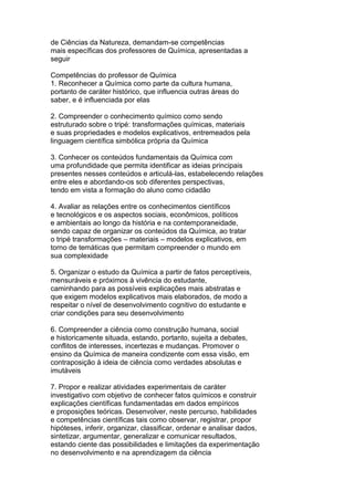 de Ciências da Natureza, demandam-se competências
mais específicas dos professores de Química, apresentadas a
seguir
Competências do professor de Química
1. Reconhecer a Química como parte da cultura humana,
portanto de caráter histórico, que influencia outras áreas do
saber, e é influenciada por elas
2. Compreender o conhecimento químico como sendo
estruturado sobre o tripé: transformações químicas, materiais
e suas propriedades e modelos explicativos, entremeados pela
linguagem científica simbólica própria da Química
3. Conhecer os conteúdos fundamentais da Química com
uma profundidade que permita identificar as ideias principais
presentes nesses conteúdos e articulá-las, estabelecendo relações
entre eles e abordando-os sob diferentes perspectivas,
tendo em vista a formação do aluno como cidadão
4. Avaliar as relações entre os conhecimentos científicos
e tecnológicos e os aspectos sociais, econômicos, políticos
e ambientais ao longo da história e na contemporaneidade,
sendo capaz de organizar os conteúdos da Química, ao tratar
o tripé transformações – materiais – modelos explicativos, em
torno de temáticas que permitam compreender o mundo em
sua complexidade
5. Organizar o estudo da Química a partir de fatos perceptíveis,
mensuráveis e próximos à vivência do estudante,
caminhando para as possíveis explicações mais abstratas e
que exigem modelos explicativos mais elaborados, de modo a
respeitar o nível de desenvolvimento cognitivo do estudante e
criar condições para seu desenvolvimento
6. Compreender a ciência como construção humana, social
e historicamente situada, estando, portanto, sujeita a debates,
conflitos de interesses, incertezas e mudanças. Promover o
ensino da Química de maneira condizente com essa visão, em
contraposição à ideia de ciência como verdades absolutas e
imutáveis
7. Propor e realizar atividades experimentais de caráter
investigativo com objetivo de conhecer fatos químicos e construir
explicações científicas fundamentadas em dados empíricos
e proposições teóricas. Desenvolver, neste percurso, habilidades
e competências científicas tais como observar, registrar, propor
hipóteses, inferir, organizar, classificar, ordenar e analisar dados,
sintetizar, argumentar, generalizar e comunicar resultados,
estando ciente das possibilidades e limitações da experimentação
no desenvolvimento e na aprendizagem da ciência
 