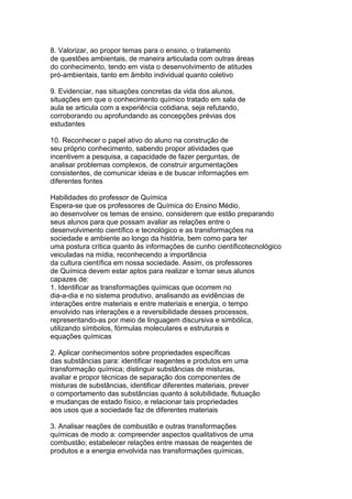 8. Valorizar, ao propor temas para o ensino, o tratamento
de questões ambientais, de maneira articulada com outras áreas
do conhecimento, tendo em vista o desenvolvimento de atitudes
pró-ambientais, tanto em âmbito individual quanto coletivo
9. Evidenciar, nas situações concretas da vida dos alunos,
situações em que o conhecimento químico tratado em sala de
aula se articula com a experiência cotidiana, seja refutando,
corroborando ou aprofundando as concepções prévias dos
estudantes
10. Reconhecer o papel ativo do aluno na construção de
seu próprio conhecimento, sabendo propor atividades que
incentivem a pesquisa, a capacidade de fazer perguntas, de
analisar problemas complexos, de construir argumentações
consistentes, de comunicar ideias e de buscar informações em
diferentes fontes
Habilidades do professor de Química
Espera-se que os professores de Química do Ensino Médio,
ao desenvolver os temas de ensino, considerem que estão preparando
seus alunos para que possam avaliar as relações entre o
desenvolvimento científico e tecnológico e as transformações na
sociedade e ambiente ao longo da história, bem como para ter
uma postura crítica quanto às informações de cunho científicotecnológico
veiculadas na mídia, reconhecendo a importância
da cultura científica em nossa sociedade. Assim, os professores
de Química devem estar aptos para realizar e tornar seus alunos
capazes de:
1. Identificar as transformações químicas que ocorrem no
dia-a-dia e no sistema produtivo, analisando as evidências de
interações entre materiais e entre materiais e energia, o tempo
envolvido nas interações e a reversibilidade desses processos,
representando-as por meio de linguagem discursiva e simbólica,
utilizando símbolos, fórmulas moleculares e estruturais e
equações químicas
2. Aplicar conhecimentos sobre propriedades específicas
das substâncias para: identificar reagentes e produtos em uma
transformação química; distinguir substâncias de misturas,
avaliar e propor técnicas de separação dos componentes de
misturas de substâncias, identificar diferentes materiais, prever
o comportamento das substâncias quanto à solubilidade, flutuação
e mudanças de estado físico, e relacionar tais propriedades
aos usos que a sociedade faz de diferentes materiais
3. Analisar reações de combustão e outras transformações
químicas de modo a: compreender aspectos qualitativos de uma
combustão; estabelecer relações entre massas de reagentes de
produtos e a energia envolvida nas transformações químicas,
 