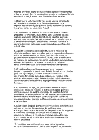 fazendo previsões sobre tais quantidades; aplicar conhecimentos
sobre poder calorífico de combustíveis; avaliar impactos ambientais
relativos à obtenção e aos usos de combustíveis e metais
4. Descrever e se fundamentar nas ideias sobre a constituição
da matéria propostas por John Dalton utilizando-as para:
explicar as transformações químicas como rearranjos de átomos;
interpretar as leis de Lavoisier e Proust
5. Compreender os modelos sobre a constituição da matéria
propostos por Thomson, Rutherford e Bohr utilizando-os para
explicar a natureza elétrica da matéria, as ligações químicas
entre átomos, as radiações eletromagnéticas, a radiação natural,
a existência de isótopos, relacionando o número atômico e o
número de massa e algumas das propriedades específicas das
substâncias
6. A partir da interpretação da constituição dos materiais ao
nível microscópico, fazer previsões sobre: a polaridade de ligações
químicas e de moléculas, as interações intermoleculares, as
propriedades de substâncias iônicas, moleculares e metálicas e
de misturas de substâncias, tais como solubilidade, condutibilidade
elétrica, temperaturas de fusão e de ebulição, e o estado
físico, em determinadas condições de temperatura e pressão
7. Considerando as modificações ocorridas ao longo do
tempo, compreender a estrutura da Tabela Periódica e os critérios
para sua organização, sabendo localizar os elementos
nos grupos (famílias) e períodos e estabelecer relações entre
posição, eletronegatividade, tipos de ligações químicas que os
átomos tendem a estabelecer e as propriedades das substâncias
formadas
8. Compreender as ligações químicas em termos de forças
elétricas de atração e repulsão e as transformações químicas
como resultantes de quebra e formação de ligações, fazendo
previsões e representando-as por meio de diagramas, da energia
envolvida numa transformação química a partir de valores de
energia de ligação, de modo a diferenciar processos endotérmicos
e exotérmicos
9. Estabelecer relações quantitativas envolvidas na transformação
química em termos de quantidade de matéria, massa
e energia, de modo a fazer previsões de quantidades de reagentes
e produtos e da energia envolvidas em processos que
ocorrem na natureza e no sistema produtivo, sabendo avaliar
a importância social, econômica e ambiental destas relações
nesses processos
10. Identificar as matérias primas, os produtos formados,
os usos considerando suas propriedades específicas, envolvidos
 