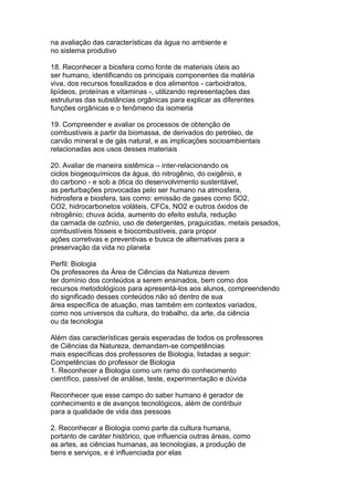 na avaliação das características da água no ambiente e
no sistema produtivo
18. Reconhecer a biosfera como fonte de materiais úteis ao
ser humano, identificando os principais componentes da matéria
viva, dos recursos fossilizados e dos alimentos - carboidratos,
lipídeos, proteínas e vitaminas -, utilizando representações das
estruturas das substâncias orgânicas para explicar as diferentes
funções orgânicas e o fenômeno da isomeria
19. Compreender e avaliar os processos de obtenção de
combustíveis a partir da biomassa, de derivados do petróleo, de
carvão mineral e de gás natural, e as implicações socioambientais
relacionadas aos usos desses materiais
20. Avaliar de maneira sistêmica – inter-relacionando os
ciclos biogeoquímicos da água, do nitrogênio, do oxigênio, e
do carbono - e sob a ótica do desenvolvimento sustentável,
as perturbações provocadas pelo ser humano na atmosfera,
hidrosfera e biosfera, tais como: emissão de gases como SO2,
CO2, hidrocarbonetos voláteis, CFCs, NO2 e outros óxidos de
nitrogênio; chuva ácida, aumento do efeito estufa, redução
da camada de ozônio, uso de detergentes, praguicidas, metais pesados,
combustíveis fósseis e biocombustíveis, para propor
ações corretivas e preventivas e busca de alternativas para a
preservação da vida no planeta
Perfil: Biologia
Os professores da Área de Ciências da Natureza devem
ter domínio dos conteúdos a serem ensinados, bem como dos
recursos metodológicos para apresentá-los aos alunos, compreendendo
do significado desses conteúdos não só dentro de sua
área específica de atuação, mas também em contextos variados,
como nos universos da cultura, do trabalho, da arte, da ciência
ou da tecnologia
Além das características gerais esperadas de todos os professores
de Ciências da Natureza, demandam-se competências
mais específicas dos professores de Biologia, listadas a seguir:
Competências do professor de Biologia
1. Reconhecer a Biologia como um ramo do conhecimento
científico, passível de análise, teste, experimentação e dúvida
Reconhecer que esse campo do saber humano é gerador de
conhecimento e de avanços tecnológicos, além de contribuir
para a qualidade de vida das pessoas
2. Reconhecer a Biologia como parte da cultura humana,
portanto de caráter histórico, que influencia outras áreas, como
as artes, as ciências humanas, as tecnologias, a produção de
bens e serviços, e é influenciada por elas
 