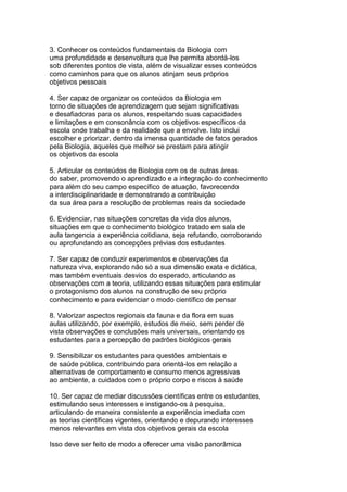 3. Conhecer os conteúdos fundamentais da Biologia com
uma profundidade e desenvoltura que lhe permita abordá-los
sob diferentes pontos de vista, além de visualizar esses conteúdos
como caminhos para que os alunos atinjam seus próprios
objetivos pessoais
4. Ser capaz de organizar os conteúdos da Biologia em
torno de situações de aprendizagem que sejam significativas
e desafiadoras para os alunos, respeitando suas capacidades
e limitações e em consonância com os objetivos específicos da
escola onde trabalha e da realidade que a envolve. Isto inclui
escolher e priorizar, dentro da imensa quantidade de fatos gerados
pela Biologia, aqueles que melhor se prestam para atingir
os objetivos da escola
5. Articular os conteúdos de Biologia com os de outras áreas
do saber, promovendo o aprendizado e a integração do conhecimento
para além do seu campo específico de atuação, favorecendo
a interdisciplinaridade e demonstrando a contribuição
da sua área para a resolução de problemas reais da sociedade
6. Evidenciar, nas situações concretas da vida dos alunos,
situações em que o conhecimento biológico tratado em sala de
aula tangencia a experiência cotidiana, seja refutando, corroborando
ou aprofundando as concepções prévias dos estudantes
7. Ser capaz de conduzir experimentos e observações da
natureza viva, explorando não só a sua dimensão exata e didática,
mas também eventuais desvios do esperado, articulando as
observações com a teoria, utilizando essas situações para estimular
o protagonismo dos alunos na construção de seu próprio
conhecimento e para evidenciar o modo científico de pensar
8. Valorizar aspectos regionais da fauna e da flora em suas
aulas utilizando, por exemplo, estudos de meio, sem perder de
vista observações e conclusões mais universais, orientando os
estudantes para a percepção de padrões biológicos gerais
9. Sensibilizar os estudantes para questões ambientais e
de saúde pública, contribuindo para orientá-los em relação a
alternativas de comportamento e consumo menos agressivas
ao ambiente, a cuidados com o próprio corpo e riscos à saúde
10. Ser capaz de mediar discussões científicas entre os estudantes,
estimulando seus interesses e instigando-os à pesquisa,
articulando de maneira consistente a experiência imediata com
as teorias científicas vigentes, orientando e depurando interesses
menos relevantes em vista dos objetivos gerais da escola
Isso deve ser feito de modo a oferecer uma visão panorâmica
 