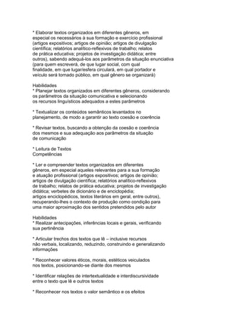 * Elaborar textos organizados em diferentes gêneros, em
especial os necessários à sua formação e exercício profissional
(artigos expositivos; artigos de opinião; artigos de divulgação
científica; relatórios analítico-reflexivos de trabalho; relatos
de prática educativa; projetos de investigação didática; entre
outros), sabendo adequá-los aos parâmetros da situação enunciativa
(para quem escreverá, de que lugar social, com qual
finalidade, em que lugar/esfera circulará, em qual portador e
veículo será tornado público, em qual gênero se organizará)
Habilidades
* Planejar textos organizados em diferentes gêneros, considerando
os parâmetros da situação comunicativa e selecionando
os recursos linguísticos adequados a estes parâmetros
* Textualizar os conteúdos semânticos levantados no
planejamento, de modo a garantir ao texto coesão e coerência
* Revisar textos, buscando a obtenção da coesão e coerência
dos mesmos e sua adequação aos parâmetros da situação
de comunicação
* Leitura de Textos
Competências
* Ler e compreender textos organizados em diferentes
gêneros, em especial aqueles relevantes para a sua formação
e atuação profissional (artigos expositivos; artigos de opinião;
artigos de divulgação científica; relatórios analítico-reflexivos
de trabalho; relatos de prática educativa; projetos de investigação
didática; verbetes de dicionário e de enciclopédia;
artigos enciclopédicos, textos literários em geral, entre outros),
recuperando-lhes o contexto de produção como condição para
uma maior aproximação dos sentidos pretendidos pelo autor
Habilidades
* Realizar antecipações, inferências locais e gerais, verificando
sua pertinência
* Articular trechos dos textos que lê – inclusive recursos
não verbais, localizando, reduzindo, construindo e generalizando
informações
* Reconhecer valores éticos, morais, estéticos veiculados
nos textos, posicionando-se diante dos mesmos
* Identificar relações de intertextualidade e interdiscursividade
entre o texto que lê e outros textos
* Reconhecer nos textos o valor semântico e os efeitos
 