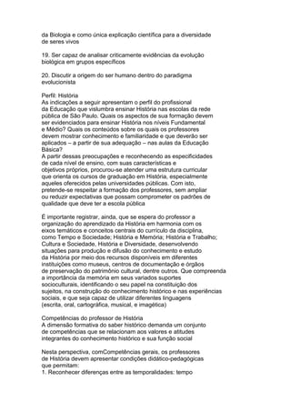 da Biologia e como única explicação científica para a diversidade
de seres vivos
19. Ser capaz de analisar criticamente evidências da evolução
biológica em grupos específicos
20. Discutir a origem do ser humano dentro do paradigma
evolucionista
Perfil: História
As indicações a seguir apresentam o perfil do profissional
da Educação que vislumbra ensinar História nas escolas da rede
pública de São Paulo. Quais os aspectos de sua formação devem
ser evidenciados para ensinar História nos níveis Fundamental
e Médio? Quais os conteúdos sobre os quais os professores
devem mostrar conhecimento e familiaridade e que deverão ser
aplicados – a partir de sua adequação – nas aulas da Educação
Básica?
A partir dessas preocupações e reconhecendo as especificidades
de cada nível de ensino, com suas características e
objetivos próprios, procurou-se atender uma estrutura curricular
que orienta os cursos de graduação em História, especialmente
aqueles oferecidos pelas universidades públicas. Com isto,
pretende-se respeitar a formação dos professores, sem ampliar
ou reduzir expectativas que possam comprometer os padrões de
qualidade que deve ter a escola pública
É importante registrar, ainda, que se espera do professor a
organização do aprendizado da História em harmonia com os
eixos temáticos e conceitos centrais do currículo da disciplina,
como Tempo e Sociedade; História e Memória; História e Trabalho;
Cultura e Sociedade, História e Diversidade, desenvolvendo
situações para produção e difusão do conhecimento e estudo
da História por meio dos recursos disponíveis em diferentes
instituições como museus, centros de documentação e órgãos
de preservação do patrimônio cultural, dentre outros. Que compreenda
a importância da memória em seus variados suportes
socioculturais, identificando o seu papel na constituição dos
sujeitos, na construção do conhecimento histórico e nas experiências
sociais, e que seja capaz de utilizar diferentes linguagens
(escrita, oral, cartográfica, musical, e imagética)
Competências do professor de História
A dimensão formativa do saber histórico demanda um conjunto
de competências que se relacionam aos valores e atitudes
integrantes do conhecimento histórico e sua função social
Nesta perspectiva, comCompetências gerais, os professores
de História devem apresentar condições didático-pedagógicas
que permitam:
1. Reconhecer diferenças entre as temporalidades: tempo
 