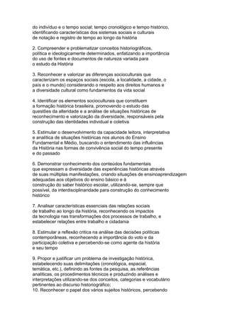 do indivíduo e o tempo social; tempo cronológico e tempo histórico,
identificando características dos sistemas sociais e culturais
de notação e registro de tempo ao longo da história
2. Compreender e problematizar conceitos historiográficos,
política e ideologicamente determinados, enfatizando a importância
do uso de fontes e documentos de natureza variada para
o estudo da História
3. Reconhecer e valorizar as diferenças socioculturais que
caracterizam os espaços sociais (escola, a localidade, a cidade, o
país e o mundo) considerando o respeito aos direitos humanos e
a diversidade cultural como fundamentos da vida social
4. Identificar os elementos socioculturais que constituem
a formação histórica brasileira, promovendo o estudo das
questões da alteridade e a análise de situações históricas de
reconhecimento e valorização da diversidade, responsáveis pela
construção das identidades individual e coletiva
5. Estimular o desenvolvimento da capacidade leitora, interpretativa
e analítica de situações históricas nos alunos do Ensino
Fundamental e Médio, buscando o entendimento das influências
da História nas formas de convivência social do tempo presente
e do passado
6. Demonstrar conhecimento dos conteúdos fundamentais
que expressam a diversidade das experiências históricas através
de suas múltiplas manifestações, criando situações de ensinoaprendizagem
adequadas aos objetivos do ensino básico e à
construção do saber histórico escolar, utilizando-se, sempre que
possível, da interdisciplinaridade para construção do conhecimento
histórico
7. Analisar características essenciais das relações sociais
de trabalho ao longo da história, reconhecendo os impactos
da tecnologia nas transformações dos processos de trabalho, e
estabelecer relações entre trabalho e cidadania
8. Estimular a reflexão critica na análise das decisões políticas
contemporâneas, reconhecendo a importância do voto e da
participação coletiva e percebendo-se como agente da história
e seu tempo
9. Propor e justificar um problema de investigação histórica,
estabelecendo suas delimitações (cronológica, espacial,
temática, etc.), definindo as fontes da pesquisa, as referências
analíticas, os procedimentos técnicos e produzindo análises e
interpretações utilizando-se dos conceitos, categorias e vocabulário
pertinentes ao discurso historiográfico;
10. Reconhecer o papel dos vários sujeitos históricos, percebendo
 