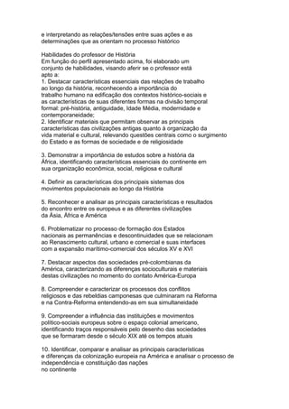e interpretando as relações/tensões entre suas ações e as
determinações que as orientam no processo histórico
Habilidades do professor de História
Em função do perfil apresentado acima, foi elaborado um
conjunto de habilidades, visando aferir se o professor está
apto a:
1. Destacar características essenciais das relações de trabalho
ao longo da história, reconhecendo a importância do
trabalho humano na edificação dos contextos histórico-sociais e
as características de suas diferentes formas na divisão temporal
formal: pré-história, antiguidade, Idade Média, modernidade e
contemporaneidade;
2. Identificar materiais que permitam observar as principais
características das civilizações antigas quanto à organização da
vida material e cultural, relevando questões centrais como o surgimento
do Estado e as formas de sociedade e de religiosidade
3. Demonstrar a importância de estudos sobre a história da
África, identificando características essenciais do continente em
sua organização econômica, social, religiosa e cultural
4. Definir as características dos principais sistemas dos
movimentos populacionais ao longo da História
5. Reconhecer e analisar as principais características e resultados
do encontro entre os europeus e as diferentes civilizações
da Ásia, África e América
6. Problematizar no processo de formação dos Estados
nacionais as permanências e descontinuidades que se relacionam
ao Renascimento cultural, urbano e comercial e suas interfaces
com a expansão marítimo-comercial dos séculos XV e XVI
7. Destacar aspectos das sociedades pré-colombianas da
América, caracterizando as diferenças socioculturais e materiais
destas civilizações no momento do contato América-Europa
8. Compreender e caracterizar os processos dos conflitos
religiosos e das rebeldias camponesas que culminaram na Reforma
e na Contra-Reforma entendendo-as em sua simultaneidade
9. Compreender a influência das instituições e movimentos
político-sociais europeus sobre o espaço colonial americano,
identificando traços responsáveis pelo desenho das sociedades
que se formaram desde o século XIX até os tempos atuais
10. Identificar, comparar e analisar as principais características
e diferenças da colonização europeia na América e analisar o processo de
independência e constituição das nações
no continente
 