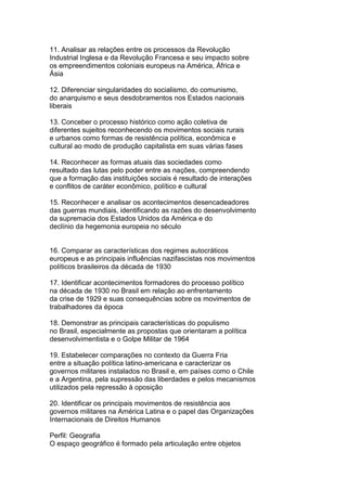 11. Analisar as relações entre os processos da Revolução
Industrial Inglesa e da Revolução Francesa e seu impacto sobre
os empreendimentos coloniais europeus na América, África e
Ásia
12. Diferenciar singularidades do socialismo, do comunismo,
do anarquismo e seus desdobramentos nos Estados nacionais
liberais
13. Conceber o processo histórico como ação coletiva de
diferentes sujeitos reconhecendo os movimentos sociais rurais
e urbanos como formas de resistência política, econômica e
cultural ao modo de produção capitalista em suas várias fases
14. Reconhecer as formas atuais das sociedades como
resultado das lutas pelo poder entre as nações, compreendendo
que a formação das instituições sociais é resultado de interações
e conflitos de caráter econômico, político e cultural
15. Reconhecer e analisar os acontecimentos desencadeadores
das guerras mundiais, identificando as razões do desenvolvimento
da supremacia dos Estados Unidos da América e do
declínio da hegemonia europeia no século
16. Comparar as características dos regimes autocráticos
europeus e as principais influências nazifascistas nos movimentos
políticos brasileiros da década de 1930
17. Identificar acontecimentos formadores do processo político
na década de 1930 no Brasil em relação ao enfrentamento
da crise de 1929 e suas consequências sobre os movimentos de
trabalhadores da época
18. Demonstrar as principais características do populismo
no Brasil, especialmente as propostas que orientaram a política
desenvolvimentista e o Golpe Militar de 1964
19. Estabelecer comparações no contexto da Guerra Fria
entre a situação política latino-americana e caracterizar os
governos militares instalados no Brasil e, em países como o Chile
e a Argentina, pela supressão das liberdades e pelos mecanismos
utilizados pela repressão à oposição
20. Identificar os principais movimentos de resistência aos
governos militares na América Latina e o papel das Organizações
Internacionais de Direitos Humanos
Perfil: Geografia
O espaço geográfico é formado pela articulação entre objetos
 