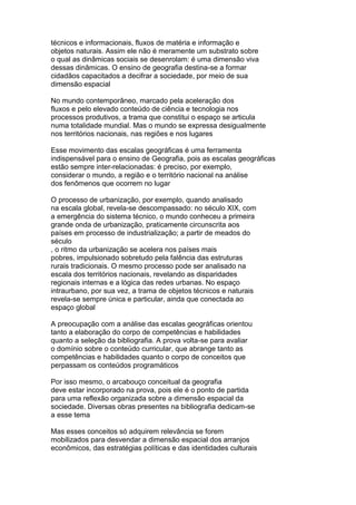 técnicos e informacionais, fluxos de matéria e informação e
objetos naturais. Assim ele não é meramente um substrato sobre
o qual as dinâmicas sociais se desenrolam: é uma dimensão viva
dessas dinâmicas. O ensino de geografia destina-se a formar
cidadãos capacitados a decifrar a sociedade, por meio de sua
dimensão espacial
No mundo contemporâneo, marcado pela aceleração dos
fluxos e pelo elevado conteúdo de ciência e tecnologia nos
processos produtivos, a trama que constitui o espaço se articula
numa totalidade mundial. Mas o mundo se expressa desigualmente
nos territórios nacionais, nas regiões e nos lugares
Esse movimento das escalas geográficas é uma ferramenta
indispensável para o ensino de Geografia, pois as escalas geográficas
estão sempre inter-relacionadas: é preciso, por exemplo,
considerar o mundo, a região e o território nacional na análise
dos fenômenos que ocorrem no lugar
O processo de urbanização, por exemplo, quando analisado
na escala global, revela-se descompassado: no século XIX, com
a emergência do sistema técnico, o mundo conheceu a primeira
grande onda de urbanização, praticamente circunscrita aos
países em processo de industrialização; a partir de meados do
século
, o ritmo da urbanização se acelera nos países mais
pobres, impulsionado sobretudo pela falência das estruturas
rurais tradicionais. O mesmo processo pode ser analisado na
escala dos territórios nacionais, revelando as disparidades
regionais internas e a lógica das redes urbanas. No espaço
intraurbano, por sua vez, a trama de objetos técnicos e naturais
revela-se sempre única e particular, ainda que conectada ao
espaço global
A preocupação com a análise das escalas geográficas orientou
tanto a elaboração do corpo de competências e habilidades
quanto a seleção da bibliografia. A prova volta-se para avaliar
o domínio sobre o conteúdo curricular, que abrange tanto as
competências e habilidades quanto o corpo de conceitos que
perpassam os conteúdos programáticos
Por isso mesmo, o arcabouço conceitual da geografia
deve estar incorporado na prova, pois ele é o ponto de partida
para uma reflexão organizada sobre a dimensão espacial da
sociedade. Diversas obras presentes na bibliografia dedicam-se
a esse tema
Mas esses conceitos só adquirem relevância se forem
mobilizados para desvendar a dimensão espacial dos arranjos
econômicos, das estratégias políticas e das identidades culturais
 