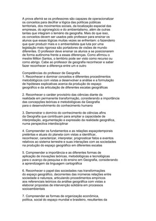 A prova aferirá se os professores são capazes de operacionalizar
os conceitos para decifrar a lógica das políticas públicas
territoriais, dos movimentos sociais, da localização espacial das
empresas, do agronegócio e do ambientalismo, além de outras
tantas que integram o temário da geografia. Mais do que isso,
os conceitos devem ser usados pelo professor para ensinar os
alunos que essas lógicas muitas vezes se enfrentam: o fazendeiro
que quer produzir mais e o ambientalista que luta por uma
legislação mais rigorosa são portadores de visões de mundo
diferentes. O professor deve ensinar os alunos a se posicionarem
de forma autônoma frente a essas diferenças. Como afirmou o
mestre Milton Santos, o território pode ser visto como recurso ou
como abrigo. Cabe ao professor de geografia reconhecer e saber
fazer reconhecer a diferença entre um e outro
Competências do professor de Geografia
1. Reconhecer e dominar conceitos e diferentes procedimentos
metodológicos com vistas a desenvolver a análise e a formulação
de hipóteses explicativas acerca da produção do espaço
geográfico e da articulação de diferentes escalas geográficas
2. Reconhecer o caráter provisório das ciências diante da
realidade em permanente transformação, considerando a importância
das concepções teóricas e metodológicas da Geografia
para o desenvolvimento do conhecimento humano
3. Demonstrar o domínio do conhecimento de ciências afins
da Geografia que contribuam para ampliar a capacidade de
interpretação, argumentação e expressão da realidade geográfica,
numa perspectiva interdisciplinar
4. Compreender os fundamentos e as relações espaçotemporais
pretéritas e atuais do planeta com vistas a identificar,
reconhecer, caracterizar, interpretar, prognosticar fatos e eventos
relativos ao sistema terrestre e suas interações com as sociedades
na produção do espaço geográfico em diferentes escalas
5. Compreender a importância e as diferentes formas de
aplicação de inovações teóricas, metodológicas e tecnológicas
para o avanço da pesquisa e do ensino em Geografia, considerando
a aprendizagem da linguagem cartográfica
6. Reconhecer o papel das sociedades nas transformações
do espaço geográfico, decorrentes das inúmeras relações entre
sociedade e natureza, articulando procedimentos empíricos
aos referenciais teóricos da análise geográfica com vistas a
elaborar propostas de intervenção solidária em processos
socioambientais
7. Compreender as formas de organização econômica,
política, social do espaço mundial e brasileiro, resultantes da
 