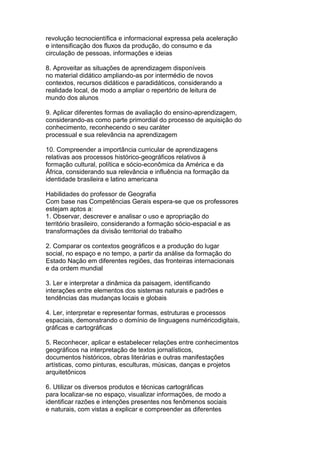revolução tecnocientífica e informacional expressa pela aceleração
e intensificação dos fluxos da produção, do consumo e da
circulação de pessoas, informações e ideias
8. Aproveitar as situações de aprendizagem disponíveis
no material didático ampliando-as por intermédio de novos
contextos, recursos didáticos e paradidáticos, considerando a
realidade local, de modo a ampliar o repertório de leitura de
mundo dos alunos
9. Aplicar diferentes formas de avaliação do ensino-aprendizagem,
considerando-as como parte primordial do processo de aquisição do
conhecimento, reconhecendo o seu caráter
processual e sua relevância na aprendizagem
10. Compreender a importância curricular de aprendizagens
relativas aos processos histórico-geográficos relativos à
formação cultural, política e sócio-econômica da América e da
África, considerando sua relevância e influência na formação da
identidade brasileira e latino americana
Habilidades do professor de Geografia
Com base nas Competências Gerais espera-se que os professores
estejam aptos a:
1. Observar, descrever e analisar o uso e apropriação do
território brasileiro, considerando a formação sócio-espacial e as
transformações da divisão territorial do trabalho
2. Comparar os contextos geográficos e a produção do lugar
social, no espaço e no tempo, a partir da análise da formação do
Estado Nação em diferentes regiões, das fronteiras internacionais
e da ordem mundial
3. Ler e interpretar a dinâmica da paisagem, identificando
interações entre elementos dos sistemas naturais e padrões e
tendências das mudanças locais e globais
4. Ler, interpretar e representar formas, estruturas e processos
espaciais, demonstrando o domínio de linguagens numéricodigitais,
gráficas e cartográficas
5. Reconhecer, aplicar e estabelecer relações entre conhecimentos
geográficos na interpretação de textos jornalísticos,
documentos históricos, obras literárias e outras manifestações
artísticas, como pinturas, esculturas, músicas, danças e projetos
arquitetônicos
6. Utilizar os diversos produtos e técnicas cartográficas
para localizar-se no espaço, visualizar informações, de modo a
identificar razões e intenções presentes nos fenômenos sociais
e naturais, com vistas a explicar e compreender as diferentes
 