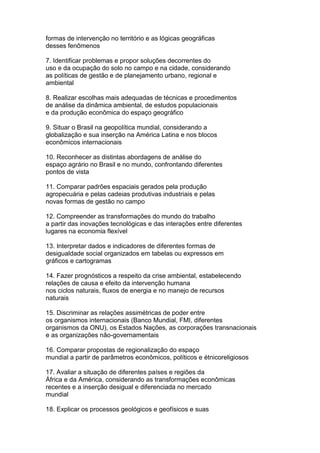 formas de intervenção no território e as lógicas geográficas
desses fenômenos
7. Identificar problemas e propor soluções decorrentes do
uso e da ocupação do solo no campo e na cidade, considerando
as políticas de gestão e de planejamento urbano, regional e
ambiental
8. Realizar escolhas mais adequadas de técnicas e procedimentos
de análise da dinâmica ambiental, de estudos populacionais
e da produção econômica do espaço geográfico
9. Situar o Brasil na geopolítica mundial, considerando a
globalização e sua inserção na América Latina e nos blocos
econômicos internacionais
10. Reconhecer as distintas abordagens de análise do
espaço agrário no Brasil e no mundo, confrontando diferentes
pontos de vista
11. Comparar padrões espaciais gerados pela produção
agropecuária e pelas cadeias produtivas industriais e pelas
novas formas de gestão no campo
12. Compreender as transformações do mundo do trabalho
a partir das inovações tecnológicas e das interações entre diferentes
lugares na economia flexível
13. Interpretar dados e indicadores de diferentes formas de
desigualdade social organizados em tabelas ou expressos em
gráficos e cartogramas
14. Fazer prognósticos a respeito da crise ambiental, estabelecendo
relações de causa e efeito da intervenção humana
nos ciclos naturais, fluxos de energia e no manejo de recursos
naturais
15. Discriminar as relações assimétricas de poder entre
os organismos internacionais (Banco Mundial, FMI, diferentes
organismos da ONU), os Estados Nações, as corporações transnacionais
e as organizações não-governamentais
16. Comparar propostas de regionalização do espaço
mundial a partir de parâmetros econômicos, políticos e étnicoreligiosos
17. Avaliar a situação de diferentes países e regiões da
África e da América, considerando as transformações econômicas
recentes e a inserção desigual e diferenciada no mercado
mundial
18. Explicar os processos geológicos e geofísicos e suas
 
