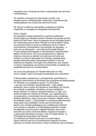 interações com a evolução da vida e a organização dos domínios
morfoclimáticos
19. Analisar o processo de urbanização mundial, com
destaque para a metropolização, explicando a importância das
cidades globais nos circuitos da economia-mundo
20. Discutir a dinâmica demográfica, avaliando as políticas
migratórias e a situação dos refugiados internacionais
Perfil: Filosofia
As indicações a seguir apresentam o perfil do profissional
da Educação que vislumbra ensinar Filosofia nas escolas da rede
pública de São Paulo. Quais os aspectos de sua formação devem
ser evidenciados para ensinar Filosofia no Ensino Médio? Quais
os conteúdos sobre os quais os professores devem mostrar
conhecimento e familiaridade e que deverão ser aplicados – a
partir de sua adequação – nas aulas da Educação Básica?
A partir dessas preocupações e reconhecendo a especificidade
deste nível de ensino, com suas características e objetivos
próprios, procurou-se atender uma estrutura curricular que
orienta os cursos de graduação em Filosofia, especialmente
aqueles oferecidos pelas universidades públicas. Com isto,
pretende-se respeitar a formação dos professores, sem ampliar
ou reduzir expectativas que possam comprometer os padrões de
qualidade que deve ter a escola pública
Os cursos de graduação em Filosofia oferecidos no País,
como é sabido, visam à formação de bacharéis e/ou licenciados
O Bacharelado caracteriza-se, principalmente, pela ênfase na
pesquisa, direcionando os formandos aos programas de pósgraduação
em Filosofia e ao magistério superior. A Licenciatura
– que aqui nos interessa mais diretamente – está voltada,
sobretudo, para o ensino de Filosofia no nível Médio. Em termos
de conteúdo e qualidade, entretanto, as duas habilitações
devem oferecer os mesmos conteúdos básicos, ou seja, uma
sólida formação em História da Filosofia, que “capacite para a
compreensão e a transmissão dos principais temas, problemas,
sistemas filosóficos, assim como para a análise e reflexão crítica
da realidade social (...). Bacharelado e Licenciatura diferenciamse
antes pelas suas finalidades, sendo que do licenciado se
espera uma vocação pedagógica que o habilite para enfrentar
com sucesso os desafios e as dificuldades inerentes à tarefa
de despertar os jovens para a reflexão filosófica, bem como
transmitir aos alunos do Ensino Médio o legado da tradição e
o gosto pelo pensamento inovador, crítico e independente”. (1)
Competências do professor de Filosofia
Um professor de Filosofia para atuar na escola básica
devem associar domínio do conhecimento específico da área,
expresso no contato com autores, temas e problemas que constituem
 