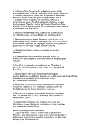 a história da Filosofia e vocação pedagógica que o habilite
como docente para enfrentar os desafios e dificuldades inerentes
à tarefa de despertar os jovens para a importância da reflexão
filosófica. Assim, espera-se que o professor esteja apto a:
1. Elaborar reflexões sobre o caráter crítico, reflexivo e
sistemático da atitude filosófica, aplicadas aos temas e áreas
tradicionais da Filosofia: História da Filosofia, Metafísica, Ética,
Filosofia Política, Epistemologia, Teoria do Conhecimento, Lógica
e Filosofia da arte ou Estética
2. Desenvolver reflexões sobre as principais características
da Filosofia Antiga, Medieval, Moderna e Contemporânea
3. Desenvolver com os alunos formas de consciência crítica
sobre conhecimento, razão e realidade social, histórica e política,
formulando e propondo, em linguagem filosófica, soluções para
problemas nos diversos campos do conhecimento
4. Compreender textos teóricos, segundo a perspectiva
filosófica
5. Compreender a importância das questões acerca do
sentido e da significação da própria existência e das produções
culturais
6. Identificar a integração necessária entre a Filosofia e a
produção científica e artística, bem como com o agir pessoal
e político
7. Reconhecer a relevância da reflexão filosófica para
análise dos temas e problemas que atingem as sociedades contemporâneas,
especialmente os relacionados às variadas formas
de preconceito e humilhação
8. Relacionar o exercício da crítica filosófica com a promoção
integral da cidadania e com o respeito à pessoa, dentro da
tradição histórica de defesa dos direitos humanos
9. Reconhecer e analisar os principais elementos formadores
dos conceitos de Mito, Cultura, Alteridade, Etnocentrismo e
Relativismo Cultural
10. Reconhecer em textos e/ou imagens elementos que
identifiquem o papel da Arte na inserção ao universo subjetivo
das representações simbólicas
Habilidades do professor de Filosofia
1. A partir de textos, analisar as correntes do pensamento
filosófico, para compreender de que forma foram construídos os
alicerces do conhecimento científico e da cultura, em diferentes
tempos e por diferentes povos
 