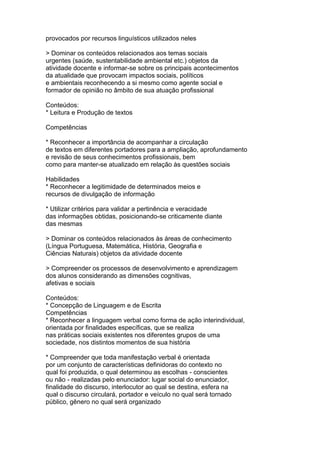 provocados por recursos linguísticos utilizados neles
> Dominar os conteúdos relacionados aos temas sociais
urgentes (saúde, sustentabilidade ambiental etc.) objetos da
atividade docente e informar-se sobre os principais acontecimentos
da atualidade que provocam impactos sociais, políticos
e ambientais reconhecendo a si mesmo como agente social e
formador de opinião no âmbito de sua atuação profissional
Conteúdos:
* Leitura e Produção de textos
Competências
* Reconhecer a importância de acompanhar a circulação
de textos em diferentes portadores para a ampliação, aprofundamento
e revisão de seus conhecimentos profissionais, bem
como para manter-se atualizado em relação às questões sociais
Habilidades
* Reconhecer a legitimidade de determinados meios e
recursos de divulgação de informação
* Utilizar critérios para validar a pertinência e veracidade
das informações obtidas, posicionando-se criticamente diante
das mesmas
> Dominar os conteúdos relacionados às áreas de conhecimento
(Língua Portuguesa, Matemática, História, Geografia e
Ciências Naturais) objetos da atividade docente
> Compreender os processos de desenvolvimento e aprendizagem
dos alunos considerando as dimensões cognitivas,
afetivas e sociais
Conteúdos:
* Concepção de Linguagem e de Escrita
Competências
* Reconhecer a linguagem verbal como forma de ação interindividual,
orientada por finalidades específicas, que se realiza
nas práticas sociais existentes nos diferentes grupos de uma
sociedade, nos distintos momentos de sua história
* Compreender que toda manifestação verbal é orientada
por um conjunto de características definidoras do contexto no
qual foi produzida, o qual determinou as escolhas - conscientes
ou não - realizadas pelo enunciador: lugar social do enunciador,
finalidade do discurso, interlocutor ao qual se destina, esfera na
qual o discurso circulará, portador e veículo no qual será tornado
público, gênero no qual será organizado
 