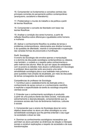 16. Compreender os fundamentos e conceitos centrais das
principais correntes do pensamento político contemporâneo
(anarquismo, socialismo e liberalismo)
17. Problematizar o mundo do trabalho e da política a partir
de teorias filosóficas
18. Compreender o conceito de liberdade com base nas
teorias filosóficas
19. Analisar a condição dos seres humanos, a partir de
reflexão filosófica sobre diferenças e igualdades entre homens
e mulheres
20. Aplicar o conhecimento filosófico na análise de temas e
problemas contemporâneos, relacionados aos direitos humanos
e às questões de alteridade, visando à compreensão e superação
das variadas formas de preconceito e humilhação
Perfil: Sociologia
O ensino da Sociologia não envolve apenas a manipulação
e o domínio da discussão sociológica contemporânea ou clássica,
mas também, o cuidado e o respeito pelos conhecimentos e
pela vivência dos alunos. Mais do que ser capaz de estabelecer
com os jovens os debates mais atuais e sofisticados em Sociologia
o professor deve exercitar junto aos jovens uma certa
sensibilidade sociológica para a sua realidade mais próxima e
para questões mais amplas da atualidade, por meio da discussão
de temas consagrados da análise sociológica
Competências do professor de Sociologia
1. Contribuir para o estabelecimento da distinção entre o
conhecimento de senso comum e o conhecimento científico,
e explicitar a especificidade da tarefa do sociólogo enquanto
cientista social
2. Entender que o conhecimento sociológico é produzido
a partir de uma postura diante dos fatos sociais, marcada pelo
estranhamento e desnaturalização, compreendendo que os
processos sociais são fruto de fenômenos históricos, culturais
e sociais
3. Compreender que o ensino da Sociologia deve ter como
objetivo desenvolver no aluno um olhar sociológico ou uma
sensibilidade sociológica que lhe permita entender o seu lugar
na sociedade e situar-se nela
4. Dominar os conhecimentos sociológicos necessários que
permitam ao aluno perceber as dinâmicas de relação e interação
sociais e construir explicações a respeito da sociedade e de suas
transformações
 