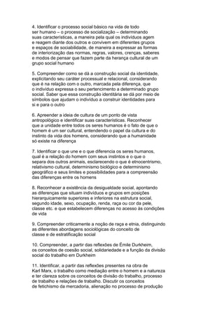 4. Identificar o processo social básico na vida de todo
ser humano – o processo de socialização – determinando
suas características, a maneira pela qual os indivíduos agem
e reagem diante dos outros e convivem em diferentes grupos
e espaços de sociabilidade, de maneira a expressar as formas
de interiorização das normas, regras, valores, crenças, saberes
e modos de pensar que fazem parte da herança cultural de um
grupo social humano
5. Compreender como se dá a construção social da identidade,
explicitando seu caráter processual e relacional, considerando
que é na relação com o outro, marcada pela diferença, que
o indivíduo expressa o seu pertencimento a determinado grupo
social. Saber que essa construção identitária se dá por meio de
símbolos que ajudam o indivíduo a construir identidades para
si e para o outro
6. Apreender a ideia de cultura de um ponto de vista
antropológico e identificar suas características. Reconhecer
que a unidade entre todos os seres humanos é o fato de que o
homem é um ser cultural, entendendo o papel da cultura e do
instinto da vida dos homens, considerando que a humanidade
só existe na diferença
7. Identificar o que une e o que diferencia os seres humanos,
qual é a relação do homem com seus instintos e o que o
separa dos outros animais, esclarecendo o que é etnocentrismo,
relativismo cultural, determinismo biológico e determinismo
geográfico e seus limites e possibilidades para a compreensão
das diferenças entre os homens
8. Reconhecer a existência da desigualdade social, apontando
as diferenças que situam indivíduos e grupos em posições
hierarquicamente superiores e inferiores na estrutura social,
segundo idade, sexo, ocupação, renda, raça ou cor da pele,
classe etc. e que estabelecem diferenças no acesso às condições
de vida
9. Compreender criticamente a noção de raça e etnia, distinguindo
as diferentes abordagens sociológicas do conceito de
classe e de estratificação social
10. Compreender, a partir das reflexões de Émile Durkheim,
os conceitos de coesão social, solidariedade e a função da divisão
social do trabalho em Durkheim
11. Identificar, a partir das reflexões presentes na obra de
Karl Marx, o trabalho como mediação entre o homem e a natureza
e ter clareza sobre os conceitos de divisão do trabalho, processo
de trabalho e relações de trabalho. Discutir os conceitos
de fetichismo da mercadoria, alienação no processo de produção
 