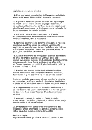 capitalista e acumulação primitiva
12. Entender, a partir das reflexões de Max Weber, a afinidade
eletiva entre a ética protestante e o espírito do capitalismo
13. Explicar as transformações no processo e na organização
do trabalho e suas implicações no emprego e desemprego
na atualidade, identificando o perfil das categorias sociais mais
atingidas pelo desemprego no Brasil, assim como a situação do
jovem no mercado de trabalho brasileiro
14. Identificar criticamente a problemática da violência
no contexto brasileiro, reconhecendo as diferentes formas de
violência: simbólica, física e psicológica
15. Identificar e compreender de forma crítica como a violência
doméstica, a violência sexual e a violência na escola são
exercidas em suas diferentes formas. Estabelecer uma reflexão
crítica quanto ao papel de professores, gestores e alunos na
produção e reprodução da violência
16. Analisar criticamente as condições de exercício da cidadania
no Brasil ao longo da sua história. Distinguir o que são
direitos civis, direitos políticos, direitos sociais e direitos humanos,
compreendendo, dessa forma, a relação entre a formação
do Estado brasileiro e a constituição dos direitos civis, políticos,
sociais e humanos no Brasil
17. Elaborar uma reflexão crítica sobre a formalização dos
direitos da cidadania e as suas possibilidades de efetivação,
bem como a respeito dos direitos e dos deveres do cidadão
Conhecer e estudar as principais leis que permitem o exercício
da cidadania e identificar a ampliação dos direitos de cidadania
a grupos sociais específicos, como mulheres, indígenas e negros
18. Compreender os conceitos, os elementos constitutivos e
as características do Estado, identificando as formas de governo
no Estado moderno e reconhecendo diferentes sistemas de
governo
19. Analisar a organização política do Estado brasileiro,
com a divisão dos Poderes (Legislativo, Executivo e Judiciário) e
identificando sua natureza e funções
20. Demonstrar noções claras sobre o funcionamento das
eleições no Brasil, a formação dos partidos, a importância do
voto e o papel do eleitor no sistema democrático
Perfil: Psicologia
O professor de Psicologia da rede pública do Estado de São
 