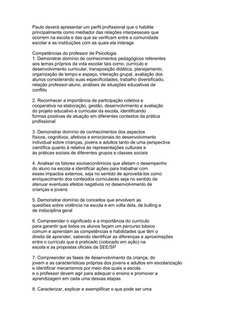 Paulo deverá apresentar um perfil profissional que o habilite
principalmente como mediador das relações interpessoais que
ocorrem na escola e das que se verificam entre a comunidade
escolar e as instituições com as quais ela interage
Competências do professor de Psicologia
1. Demonstrar domínio de conhecimentos pedagógicos referentes
aos temas próprios da vida escolar tais como, currículo e
desenvolvimento curricular, transposição didática, planejamento,
organização de tempo e espaço, interação grupal, avaliação dos
alunos considerando suas especificidades, trabalho diversificado,
relação professor-aluno, análises de situações educativas de
conflito
2. Reconhecer a importância de participação coletiva e
cooperativa na elaboração, gestão, desenvolvimento e avaliação
do projeto educativo e curricular da escola, identificando
formas positivas de atuação em diferentes contextos da prática
profissional
3. Demonstrar domínio de conhecimentos dos aspectos
físicos, cognitivos, afetivos e emocionais do desenvolvimento
individual sobre crianças, jovens e adultos tanto de uma perspectiva
científica quanto à relativa às representações culturais e
às práticas sociais de diferentes grupos e classes sociais
4. Analisar os fatores socioeconômicos que afetam o desempenho
do aluno na escola e identificar ações para trabalhar com
esses impactos externos, seja no sentido de aproveitá-los como
enriquecimento dos conteúdos curriculares seja no sentido de
atenuar eventuais efeitos negativos no desenvolvimento de
crianças e jovens
5. Demonstrar domínio de conceitos que envolvem as
questões sobre violência na escola e em volta dela, de bulling e
de indisciplina geral
6. Compreender o significado e a importância do currículo
para garantir que todos os alunos façam um percurso básico
comum e aprendam as competências e habilidades que têm o
direito de aprender, sabendo identificar as diferenças e aproximações
entre o currículo que é praticado (colocado em ação) na
escola e as propostas oficiais da SEE/SP
7. Compreender as fases de desenvolvimento da criança, do
jovem e as características próprias dos jovens e adultos em escolarização
e identificar mecanismos por meio dos quais a escola
e o professor devem agir para adequar o ensino e promover a
aprendizagem em cada uma dessas etapas
8. Caracterizar, explicar e exemplificar o que pode ser uma
 
