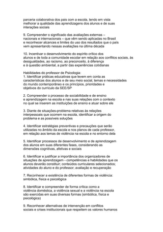 parceria colaborativa dos pais com a escola, tendo em vista
melhorar a qualidade das aprendizagens dos alunos e de suas
interações sociais
9. Compreender o significado das avaliações externas –
nacionais e internacionais – que vêm sendo aplicadas no Brasil
e reconhecer alcances e limites do uso dos resultados que o país
vem apresentando nessas avaliações na última década
10. Incentivar o desenvolvimento do espírito crítico dos
alunos e de toda a comunidade escolar em relação aos conflitos sociais, às
desigualdades, ao racismo, ao preconceito, à diferença
e à questão ambiental, a partir das experiências cotidianas
Habilidades do professor de Psicologia:
1. Identificar práticas educativas que levem em conta as
características dos alunos e de seu meio social, temas e necessidades
do mundo contemporâneo e os princípios, prioridades e
objetivos do currículo da SEE/SP
2. Compreender o processo de sociabilidade e de ensino
e aprendizagem na escola e nas suas relações com o contexto
no qual se inserem as instituições de ensino e atuar sobre ele
3. Diante de situações-problema relativas às relações
interpessoais que ocorrem na escola, identificar a origem do
problema e as possíveis soluções
4. Identificar estratégias preventivas e precauções que serão
utilizadas no âmbito da escola e nos planos de cada professor,
em relação aos temas de violência na escola e no entorno dela
5. Identificar processos de desenvolvimento e de aprendizagem
dos alunos em suas diferentes fases, considerando as
dimensões cognitivas, afetivas e sociais
6. Identificar e justificar a importância dos organizadores de
situações de aprendizagem - competências e habilidades que os
alunos deverão constituir; conteúdos curriculares selecionados;
atividades do aluno e do professor; avaliação e recuperação
7. Reconhecer a existência de diferentes formas de violência:
simbólica, física e psicológica
8. Identificar e compreender de forma crítica como a
violência doméstica, a violência sexual e a violência na escola
são exercidas em suas diversas formas (simbólica, física e
psicológica)
9. Reconhecer alternativas de intervenção em conflitos
sociais e crises institucionais que respeitem os valores humanos
 