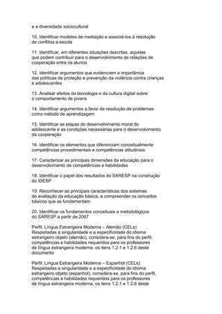 e a diversidade sociocultural
10. Identificar modelos de mediação e associá-los à resolução
de conflitos a escola
11. Identificar, em diferentes situações descritas, aquelas
que podem contribuir para o desenvolvimento de relações de
cooperação entre os alunos
12. Identificar argumentos que evidenciem a importância
das políticas de proteção e prevenção da violência contra crianças
e adolescentes
13. Analisar efeitos da tecnologia e da cultura digital sobre
o comportamento de jovens
14. Identificar argumentos a favor da resolução de problemas
como método de aprendizagem
15. Identificar as etapas do desenvolvimento moral do
adolescente e as condições necessárias para o desenvolvimento
da cooperação
16. Identificar os elementos que diferenciam conceitualmente
competências procedimentais e competências atitudinais
17. Caracterizar as principais dimensões da educação para o
desenvolvimento de competências e habilidades
18. Identificar o papel dos resultados do SARESP na construção
do IDESP
19. Reconhecer as principais características dos sistemas
de avaliação da educação básica, e compreender os conceitos
básicos que as fundamentam
20. Identificar os fundamentos conceituais e metodológicos
do SARESP a partir de 2007
Perfil: Língua Estrangeira Moderna – Alemão (CELs)
Respeitadas a singularidade e a especificidade do idioma
estrangeiro objeto (alemão), considera-se, para fins do perfil,
competências e habilidades requeridos para os professores
de língua estrangeira moderna, os itens 1.2.1 e 1.2.6 deste
documento
Perfil: Língua Estrangeira Moderna – Espanhol (CELs)
Respeitadas a singularidade e a especificidade do idioma
estrangeiro objeto (espanhol), considera-se, para fins do perfil,
competências e habilidades requeridos para os professores
de língua estrangeira moderna, os itens 1.2.1 e 1.2.6 deste
 