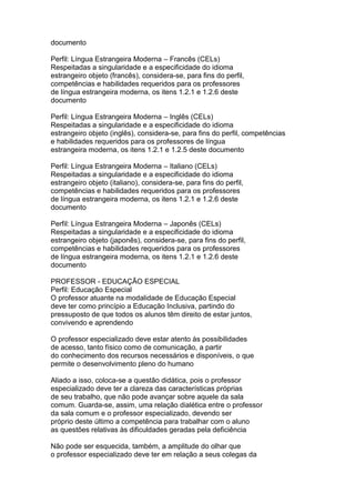 documento
Perfil: Língua Estrangeira Moderna – Francês (CELs)
Respeitadas a singularidade e a especificidade do idioma
estrangeiro objeto (francês), considera-se, para fins do perfil,
competências e habilidades requeridos para os professores
de língua estrangeira moderna, os itens 1.2.1 e 1.2.6 deste
documento
Perfil: Língua Estrangeira Moderna – Inglês (CELs)
Respeitadas a singularidade e a especificidade do idioma
estrangeiro objeto (inglês), considera-se, para fins do perfil, competências
e habilidades requeridos para os professores de língua
estrangeira moderna, os itens 1.2.1 e 1.2.5 deste documento
Perfil: Língua Estrangeira Moderna – Italiano (CELs)
Respeitadas a singularidade e a especificidade do idioma
estrangeiro objeto (italiano), considera-se, para fins do perfil,
competências e habilidades requeridos para os professores
de língua estrangeira moderna, os itens 1.2.1 e 1.2.6 deste
documento
Perfil: Língua Estrangeira Moderna – Japonês (CELs)
Respeitadas a singularidade e a especificidade do idioma
estrangeiro objeto (japonês), considera-se, para fins do perfil,
competências e habilidades requeridos para os professores
de língua estrangeira moderna, os itens 1.2.1 e 1.2.6 deste
documento
PROFESSOR - EDUCAÇÃO ESPECIAL
Perfil: Educação Especial
O professor atuante na modalidade de Educação Especial
deve ter como princípio a Educação Inclusiva, partindo do
pressuposto de que todos os alunos têm direito de estar juntos,
convivendo e aprendendo
O professor especializado deve estar atento às possibilidades
de acesso, tanto físico como de comunicação, a partir
do conhecimento dos recursos necessários e disponíveis, o que
permite o desenvolvimento pleno do humano
Aliado a isso, coloca-se a questão didática, pois o professor
especializado deve ter a clareza das características próprias
de seu trabalho, que não pode avançar sobre aquele da sala
comum. Guarda-se, assim, uma relação dialética entre o professor
da sala comum e o professor especializado, devendo ser
próprio deste último a competência para trabalhar com o aluno
as questões relativas às dificuldades geradas pela deficiência
Não pode ser esquecida, também, a amplitude do olhar que
o professor especializado deve ter em relação a seus colegas da
 