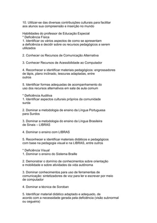 10. Utilizar-se das diversas contribuições culturais para facilitar
aos alunos sua compreensão e inserção no mundo
Habilidades do professor de Educação Especial
* Deficiência Física
1. Identificar os vários aspectos de como se apresentam
a deficiência e decidir sobre os recursos pedagógicos a serem
utilizados
2. Conhecer os Recursos de Comunicação Alternativa
3. Conhecer Recursos de Acessibilidade ao Computador
4. Reconhecer e identificar materiais pedagógicos: engrossadores
de lápis, plano inclinado, tesouras adaptadas, entre
outros
5. Identificar formas adequadas de acompanhamento do
uso dos recursos alternativos em sala de aula comum
* Deficiência Auditiva
1. Identificar aspectos culturais próprios da comunidade
surda
2. Dominar a metodologia de ensino da Língua Portuguesa
para Surdos
3. Dominar a metodologia do ensino da Língua Brasileira
de Sinais – LIBRAS
4. Dominar o ensino com LIBRAS
5. Reconhecer e identificar materiais didáticos e pedagógicos
com base na pedagogia visual e na LIBRAS, entre outros
* Deficiência Visual
1. Dominar o ensino do Sistema Braille
2. Demonstrar o domínio de conhecimentos sobre orientação
e mobilidade e sobre atividades da vida autônoma
3. Dominar conhecimentos para uso de ferramentas de
comunicação: sintetizadores de voz para ler e escrever por meio
de computador
4. Dominar a técnica de Soroban
5. Identificar material didático adaptado e adequado, de
acordo com a necessidade gerada pela deficiência (visão subnormal
ou cegueira)
 