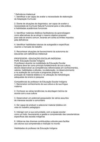 * Deficiência Intelectual
1. Identificar e ser capaz de avaliar a necessidade de elaboração
de Adaptação Curricular
2. Diante de situações de diagnóstico, ser capaz de avaliar a
necessidade de Currículo Natural Funcional para a vida prática,
e habilidades acadêmicas funcionais
3. Identificar materiais didáticos facilitadores da aprendizagem
como alternativas de se atingir o mesmo objetivo proposto
para sala do ensino comum, levando em conta os limites impostos
pela deficiência
4. Identificar habilidades básicas de autogestão e específicas
visando o mercado de trabalho
5. Reconhecer situações de favorecimento da autonomia do
educando com deficiência intelectual
PROFESSOR - EDUCAÇÃO ESCOLAR INDÍGENA
Perfil: Educação Escolar Indígena
O professor atuante na modalidade de Educação Escolar
Indígena deve ter como princípio fortalecimento de sua cultura;
deverá desenvolver as competências referenciadas em conhecimentos,
valores, habilidades e atitudes, na elaboração, no desenvolvimento
e na avaliação de currículos e programas próprios, na
produção de material didático e na utilização de metodologias
adequadas de ensino e pesquisa
Competências do professor de Educação Escolar Indígena
1. Demonstrar conhecimento de sua cultura e de sua língua
materna
2. Conhecer as várias tendências na abordagem teórica de
acordo com a sua cultura
3. Desenvolver um potencial pesquisador de vários assuntos
de interesse escolar e comunitário
4. Ser capaz de produzir e selecionar material didático em
vista do trabalho pedagógico
5. Interagir com a sua comunidade, com a equipe escolar
como um todo, favorecendo a gestão e compreensão das características
específicas das escolas indígenas
6. Utilizar-se das diversas contribuições culturais para facilitar
aos alunos sua compreensão e inserção no mundo
Habilidades do professor de Educação Indígena
 
